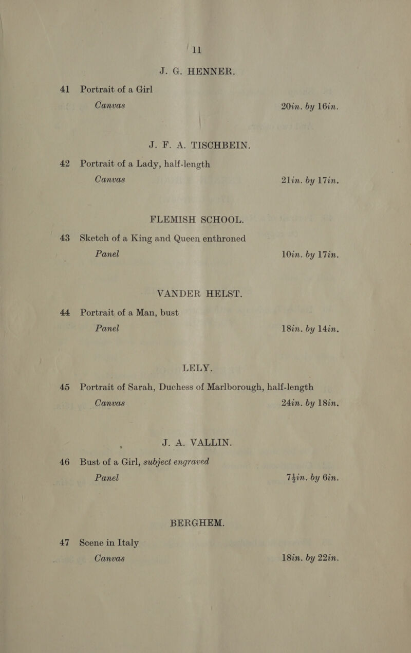 4] 42 43 44 45 46 47 11 J. G. HENNER. Portrait of a Girl Canvas 20in. by 16in. J. F. A. TISCHBEIN. Portrait of a Lady, half-length Canvas 2lin. by 1 Tin. FLEMISH SCHOOL. Sketch of a King and Queen enthroned Panel 10in. by 17in. VANDER HELST. Portrait of a Man, bust Panel 18in. by 14in. LELY. Portrait of Sarah, Duchess of Marlborough, half-length Canvas 24in. by 18in. : J. A. VALLIN. Bust of a Girl, subject engraved Panel T4in. by Gin. BERGHEM. Scene in Italy