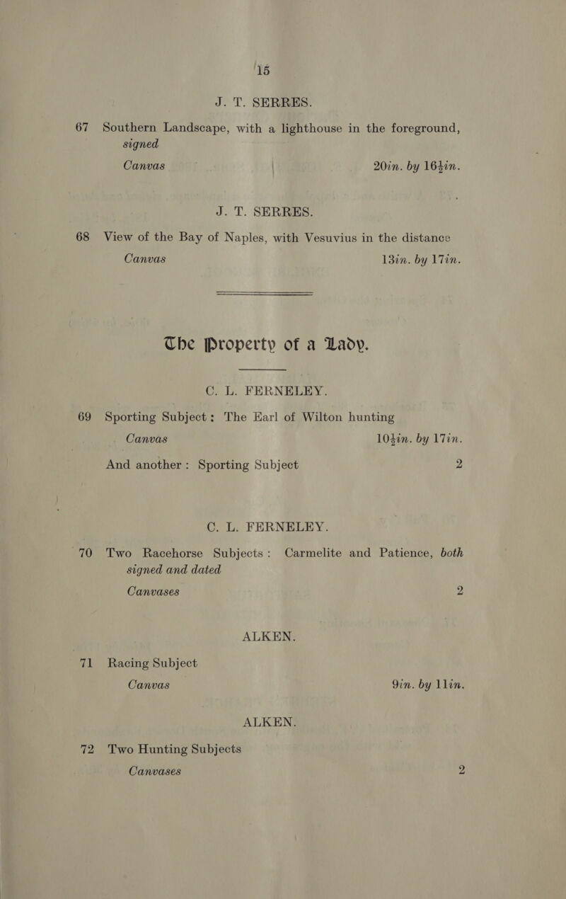 J. T. SERRES. 67 Southern Landscape, with a lighthouse in the foreground, signed Canvas | | 20in. by 16410. J. T. SERRES. 68 View of the Bay of Naples, with Vesuvius in the distance Canvas 13in. by 17in. Ube Property of a Lady. C. L. FERNELEY. 69 Sporting Subject: The Earl of Wilton hunting Canvas 104in. by 1 Tin. And another: Sporting Subject 2 C. L. FERNELEY. 70 Two Racehorse Subjects: Carmelite and Patience, both signed and dated Canvases 2 ALKEN. 71 Racing Subject Canvas Qin. by llin. ALKEN. 72 Two Hunting Subjects Canvases 9