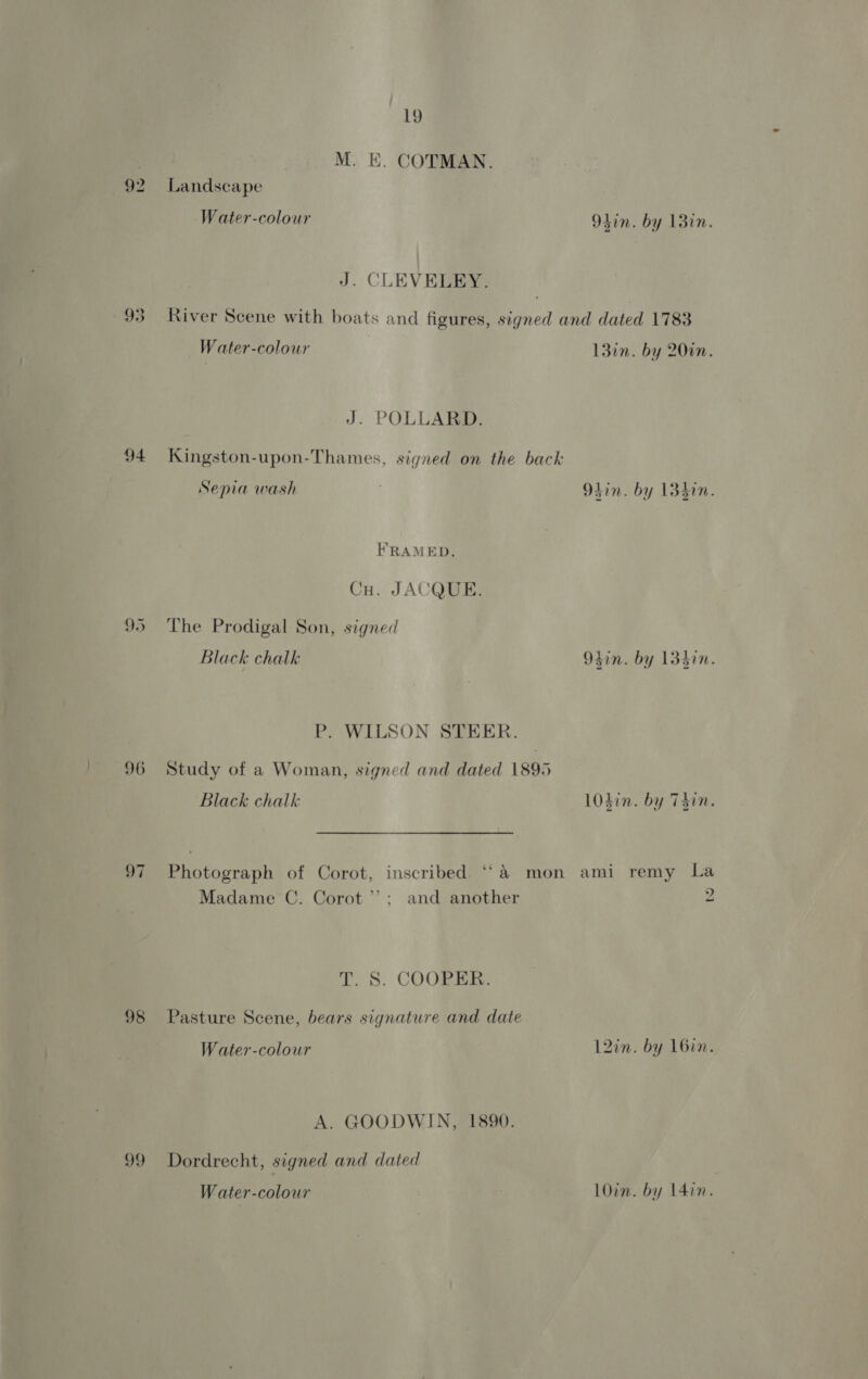 94 96 98 99 19 M. E. COTMAN. Landscape Water-colour 9lin. by 13in. J. CLEVELEY. River Scene with boats and figures, signed and dated 1783 Water-colour L3in. by 201. J. POLLARD. Kingston-upon-Thames, signed on the back Sepia wash . 9hin. by 13hin. FRAMED. Cu. JACQUE. The Prodigal Son, signed Black chalk Olin. by 13hin. P. WILSON STEER. Study of a Woman, signed and dated 1895 Black chalk 10din. by Thin. Photograph of Corot, inscribed. ‘‘&amp; mon ami remy La Madame C. Corot’; and another 2 T. S. COOPER. Pasture Scene, bears signature and date W ater-colowr 12in. by 16in. A. GOODWIN, 1890. Dordrecht, signed and dated Water-colowr LOin. by 14in.