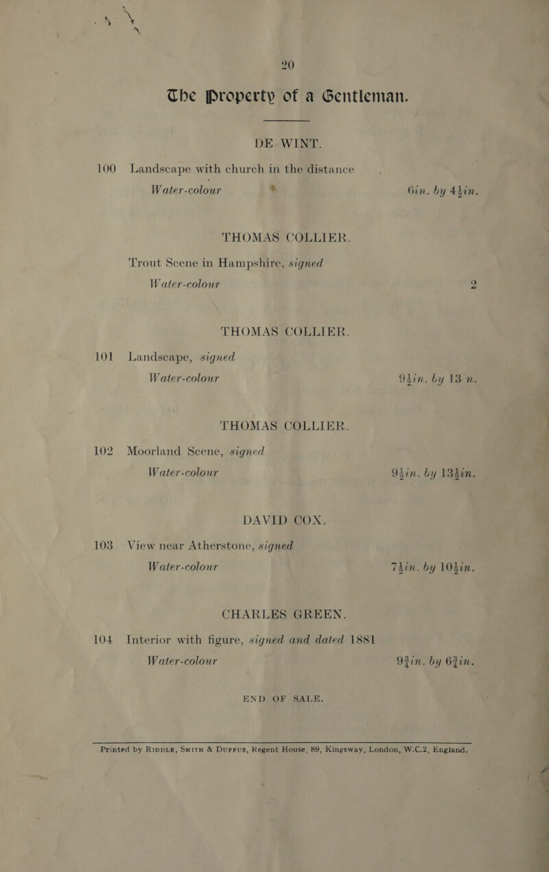 a LOO 101 102 103 104 20 DE. WINT. Landscape with church in the distance Water-colour % THOMAS COLLIER. ‘Trout Scene in Hampshire, signed W ater-colour THOMAS COLLIER. Landscape, signed W ater-colour THOMAS COLLIER. Moorland Scene, signed W ater-colour DAVID COX. View near Atherstone, signed Water-colour CHARLES GREEN. Interior with figure, signed and dated 1881 Water-colour END OF SALE.