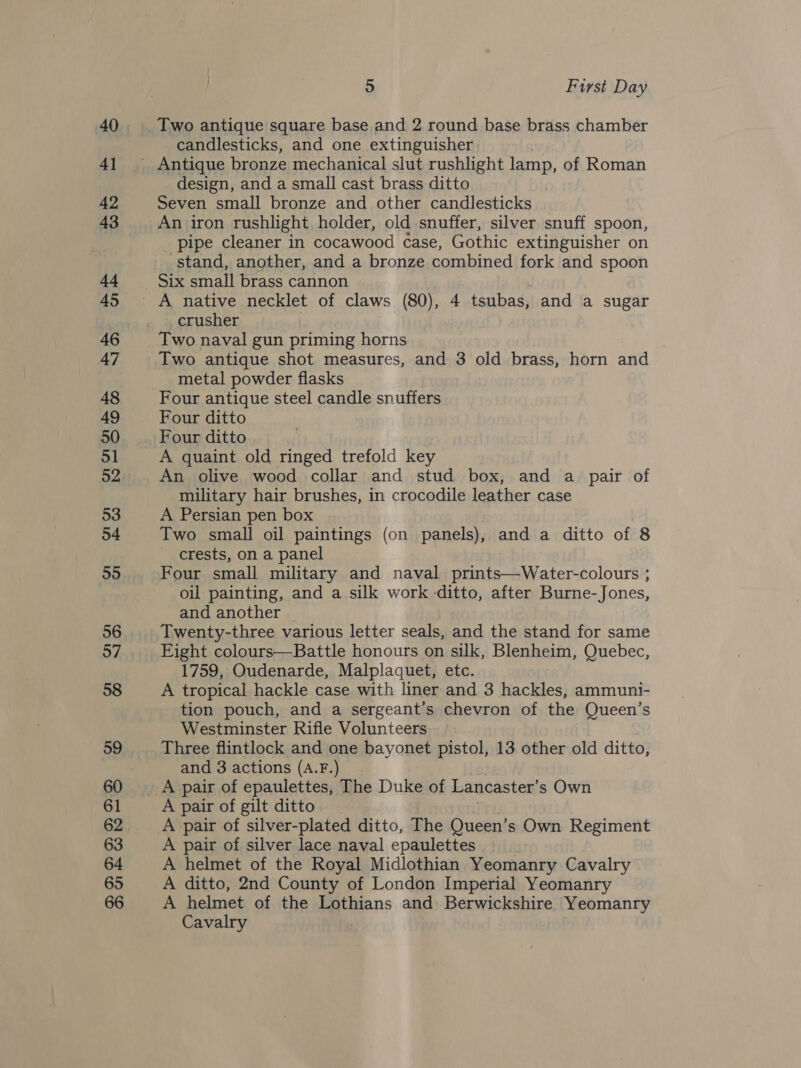 40 4] 42 43 44 45 46 47 48 49 50 51 52 53 54 55 56 57 58 59 61 62 63 64 65 66 5 First Day Two antique square base and 2 round base brass chamber candlesticks, and one extinguisher design, and a small cast brass ditto Seven small bronze and other candlesticks An iron rushlight holder, old snuffer, silver snuff spoon, pipe cleaner in cocawood case, Gothic extinguisher on stand, another, and a bronze combined fork and spoon Six small brass cannon crusher Two naval gun priming horns Two antique shot measures, and 3 old brass, horn and metal powder flasks Four antique steel candle snuffers Four ditto Four ditto A quaint old ringed trefold key An olive wood collar and stud box, and a pair of military hair brushes, in crocodile leather case A Persian pen box Two small oil paintings (on panels), and a ditto of 8 crests, on a panel Four small military and naval prints—Water-colours ; oil painting, and a silk work ditto, after Burne-Jones, and another _ Twenty-three various letter seals, and the stand for same Fight colours—Battle honours on silk, Blenheim, Quebec, 1759, Oudenarde, Malplaquet, etc. A tropical hackle case with liner and 3 hackles, ammuni- tion pouch, and a sergeant’s chevron of the Queen’s Westminster Rifle Volunteers and 3 actions (A.F.) A pair of gilt ditto. A pair of silver-plated ditto, The Queen’ s Own. Regiment A pair of silver lace naval epaulettes A helmet of the Royal Midlothian Yeomanry Cavalry A ditto, 2nd County of London Imperial Yeomanry A helmet of the Lothians and Berwickshire Yeomanry Cavalry