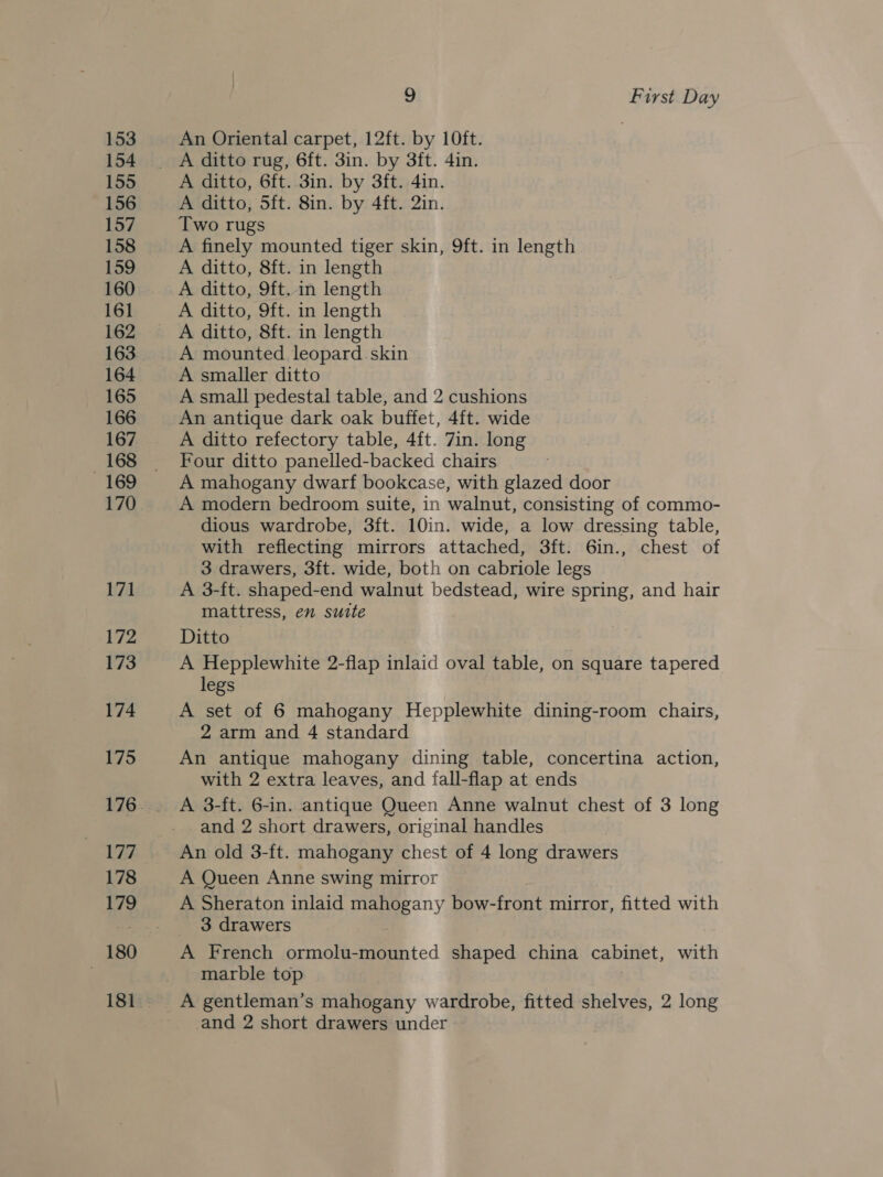 153 154 155 156 157 158 159 160 161 162 163 164 165 166 167 168 169 170 171 172 173 174 175 177 178 179 180 9 First Day An Oriental carpet, 12ft. by 10ft. : A ditto, 6ft..3in. by 3ft. 4in. A ditto, 5ft. 8in. by 4ft. 2in. Two rugs A finely mounted tiger skin, 9ft. in length A ditto, 8ft. in length A ditto, 9ft. in length A ditto, 9ft. in length A ditto, 8ft. in length A mounted leopard skin A smaller ditto A small pedestal table, and 2 cushions An antique dark oak buffet, 4ft. wide A ditto refectory table, 4ft. 7in. long Four ditto panelled-backed chairs A mahogany dwarf bookcase, with glazed door A modern bedroom suite, in walnut, consisting of commo- dious wardrobe, 3ft. 10in. wide, a low dressing table, with reflecting mirrors attached, 3ft. 6in., chest of 3 drawers, 3ft. wide, both on cabriole legs A 3-ft. shaped-end walnut bedstead, wire spring, and hair mattress, en surte Ditto A Hepplewhite 2-flap inlaid oval table, on square tapered legs A set of 6 mahogany Hepplewhite dining-room chairs, 2 arm and 4 standard An antique mahogany dining table, concertina action, with 2 extra leaves, and fall-flap at ends A 3-ft. 6-in. antique Queen Anne walnut chest of 3 long and 2 short drawers, original handles A Queen Anne swing mirror A Sheraton inlaid mahogany bow-front mirror, fitted with 3 drawers | A French ormolu-mounted shaped china cabinet, with marble top A gentleman’s mahogany wardrobe, fitted shelves, 2 long and 2 short drawers under