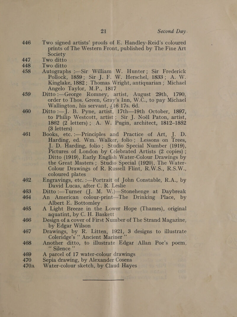 446 447 448 458 459 460 461 462 463 464 465 466 467 468 469 470 470A yA Second Day. Two signed artists’ proofs of E. Handley-Reid’s coloured prints of The Western Front, published by The Fine Art Society | Two ditto Two ditto Autographs :—Sir William W. Hunter; Sir Frederick Pollock 1850 )Siry JF. WiiHerschel; 1833; A... W. Kinglake, 1882; Thomas Wright, antiquarian ; Michael - Angelo Taylor, M.P., 1817 Ditto :—George Romney, artist, August 29th, 1790, order to Thos. Green, Gray’s Inn, W.C., to pay Michael Wallington, his servant, {16 17s. 6d. Ditto :—J. B. Pyne, artist, 17th—19th October, 1897, to Philip Westcott, artist; Sir J. Noél Paton, artist, 1862 (2 letters); A. W. Pugin, architect, 1812-1852 (3 letters) Books, etc. :—Principles and Practice of Art, J. D. Harding, ed. Wm. Walker, folio; Lessons on Trees, J. D. Harding, folio; Studio Special Number (1919), Pictures of London by Celebrated Artists (2 copies) ; Ditto (1919), Early English Water-Colour Drawings by the Great Masters ; Studio Special (1920), The Water- Colour Drawings of R. Russell Flint, R.W.S., R.S.W., coloured plates Engravings, etc. :—Portrait of John Constable, R.A., by David Lucas, after C. R. Leslie Ditto :—Turner (J. M. W.)—Stonehenge at Daybreak An American colour-print—The Drinking Place, by Albert E. Bottomley A Light Breeze in the Lower Hope (Thames), original - aquatint, by C. H. Baskett . Design of a cover of First Number of The Strand Magazine, by Edgar Wilson Drawings, by R. Litten, 1921, 3 designs to illustrate Coleridge’s ‘‘ Ancient Mariner ”’ Another ditto, to illustrate Edgar Allan Poe’s poem, Eepiletice..’ A parcel of 17 water-colour drawings Sepia drawing, by Alexander Cosens Water-colour sketch, by Claud Hayes