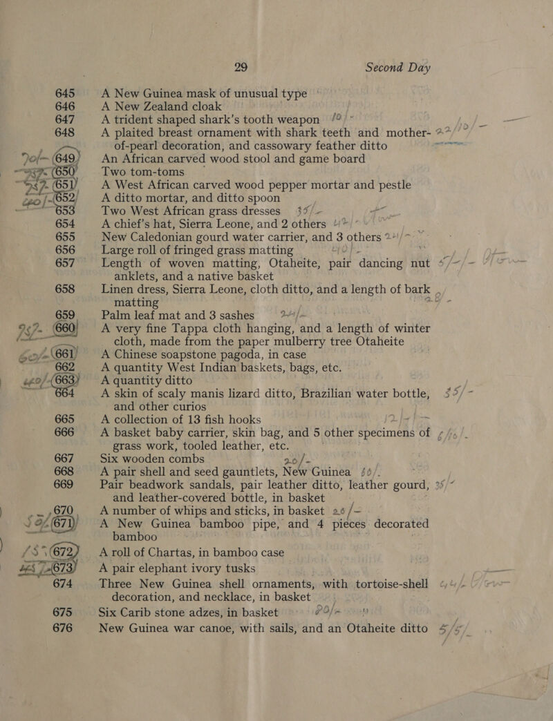   29 Second Day A New Guinea mask of unusual type A New Zealand cloak A trident shaped shark’s tooth weapon /° - A plaited breast ornament with shark teeth and mother- ** of-pearl decoration, and cassowary feather ditto An African carved wood stool and game board Two tom-toms | A West African carved wood pepper mortar and pestle A ditto mortar, and ditto spoon Two West African grass dresses A chief’s hat, Sierra Leone, and 2 others /'* New Caledonian gourd water carrier, and 3 others * Large roll of fringed grass matting ae Length of woven matting, Otaheite, pair dancing nut * anklets, and a native basket Linen dress, Sierra Leone, cloth ditto, and a length of bark matting eis Palm leaf mat and 3 sashes atl ka A very fine Tappa cloth hanging, and a ‘fetish of winter cloth, made from the paper mulberry tree Otaheite A Chinese soapstone pagoda, in case A quantity West Indian baskets, bags, etc. A quantity ditto A skin of scaly manis lizard ditto, Brazilian water bottle, $2 and other curios A collection of 13 fish hooks A basket baby carrier, skin bag, and 5. other specimens Of ¢ he grass work, tooled leather, ete. Six wooden combs 2.0 /~ A pair shell and seed gauntlets, New Guinea /4/. : Pair beadwork sandals, pair leather ditto, leather gourd, ° and leather-covered bottle, in basket A number of whips and sticks, in basket a+ /- - A New Guinea bamboo pipe, and 4 pieces decorated bamboo A roll of Chartas, in bamboo case A pair elephant ivory tusks Three New Guinea shell ornaments, -with tortoise-shell decoration, and necklace, in basket Six Carib stone adzes, in basket PO/n ' New Guinea war canoe, with sails, and an Otaheite ditto 4/s A 34 —