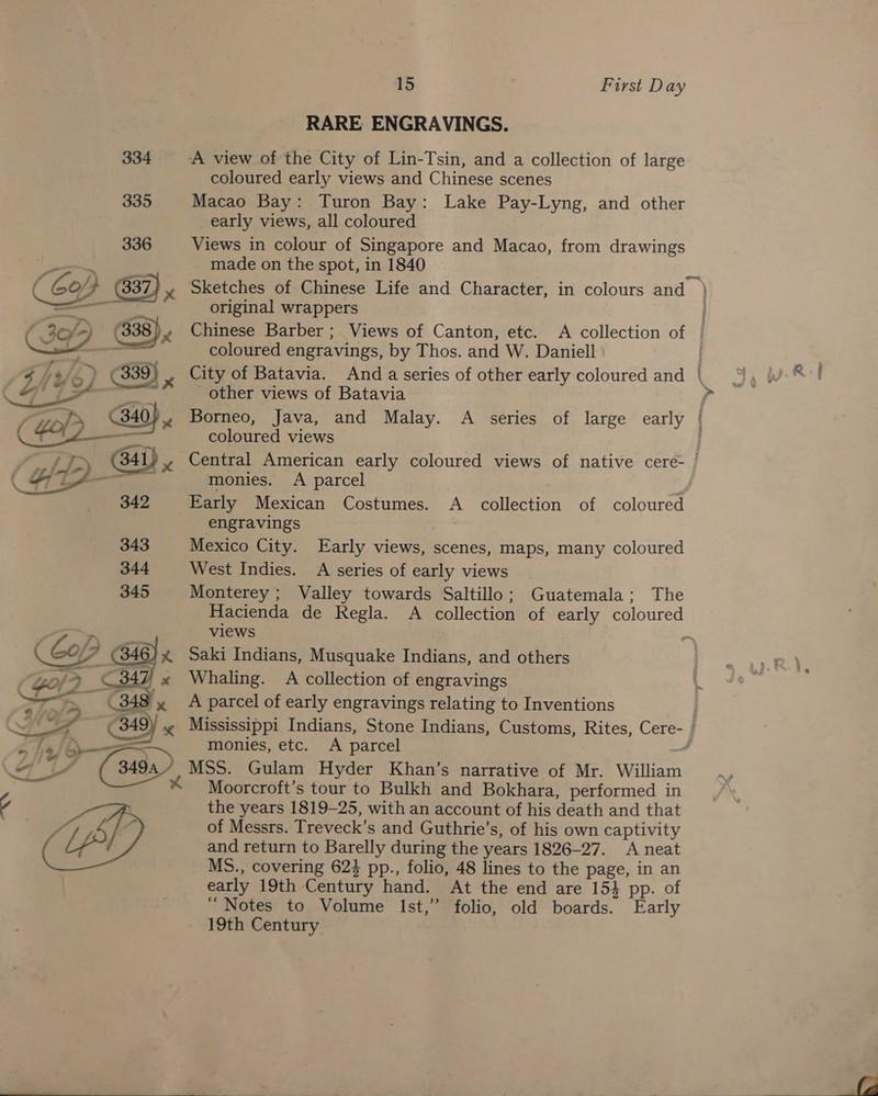 RARE ENGRAVINGS. 334 A view of the City of Lin-Tsin, and a collection of large coloured early views and Chinese scenes 335 Macao Bay: Turon Bay: Lake Pay-Lyng, and other early views, all coloured Views in colour of Singapore and Macao, from drawings made on the spot, in 1840 Sketches of Chinese Life and Character, in colours and ) original wrappers . Chinese Barber ; Views of Canton, etc. A collection of | coloured engravings, by Thos. and W. Daniell City of Batavia. Anda series of other early coloured and | other views of Batavia &gt; Borneo, Java, and Malay. A series of large early ( coloured views Central American early coloured views of native cere- / monies. A parcel Early Mexican Costumes. A _ collection of coloured  engravings | 343 Mexico City. Early views, scenes, maps, many coloured 344 West Indies. A series of early views 345 Monterey; Valley towards Saltillo; Guatemala; The Hacienda de Regla. A collection of early coloured views 7 Ay - ( Co/ (348) x Saki Indians, Musquake Indians, and others Go, &gt;» © 347 x Whaling. A collection of engravings ae ee 348) x A parcel of early engravings relating to Inventions | Ciera 349) x Mississippi Indians, Stone Indians, Customs, Rites, Cere- | j—= monies, etc. A parcel ad y (349. MSS. Gulam Hyder Khan’s narrative of Mr. William * Moorcroft’s tour to Bulkh and Bokhara, performed in the years 1819-25, with an account of his death and that of Messrs. Treveck’s and Guthrie’s, of his own captivity and return to Barelly during the years 1826-27. A neat MS., covering 624 pp., folio, 48 lines to the page, in an early 19th Century hand. At the end are 154 pp. of “Notes to Volume Ist,” folio, old boards. Early 19th Century e ~ aa 7 » '/@ -” _ Us a - 