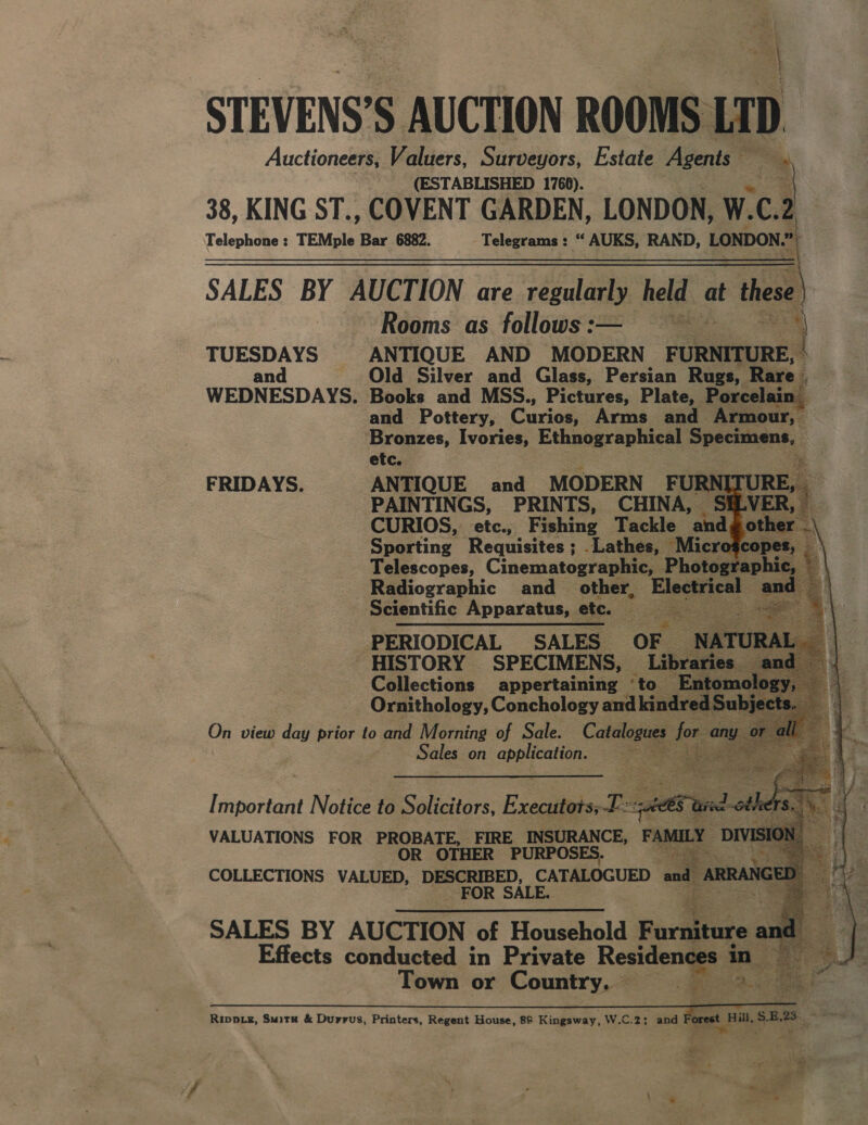 - oe, | * “: “ied 4 STEVENS’S AUCTION ROOMS LT D. Auctioneers, Valuers, Surveyors, Estate Agents — (ESTABLISHED 1760). te 38, KING ST., COVENT GARDEN, LONDON, W. C.2 Telephone : TEMple Bar 6882. Bars ccsy “ AUKS, RAND, LONDON » SALES BY AUCTION are regularly held at tes | Rooms as follows:— ~~ = TUESDAYS ANTIQUE AND MODERN ceteaeed and Old Silver and Glass, Persian Rugs, Rare | WEDNESDAYS. Books and MSS., Pictures, Plate, Porcelain q and Pottery, Curios: Arms and Armour, | Bronzes, Ivories, Ethnographical pene: . etc. a FRIDAYS. ANTIQUE and MODERN FURN [ RE, 2 PAINTINGS, PRINTS, CHINA, VI ; CURIOS, etc., Fishing Tackle ‘and ot! Sporting Requisites ; .Lathes, Microgcop Telescopes, Cinematographic, Photograp Radiographic and_ other, Be gels Scientific Apparatus, etc. &lt;a PERIODICAL SALES OF HISTORY SPECIMENS, Lib: Collections appertaining ‘to_ Ornithology, Conchology and kin On view ‘dil prior to and Morning of Sale. Catalogues for. ani 7 Sales on pea oo                Effects conducted in Private Residen Town or pian See = 