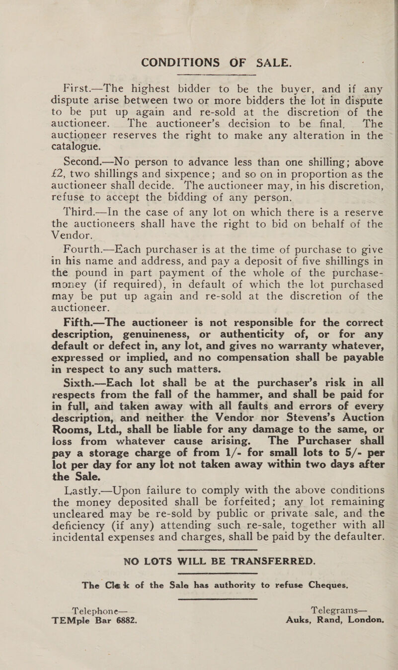 CONDITIONS OF SALE. a First—The highest bidder to be the buyer, and if any dispute arise between two or more bidders the lot in dispute to be put up again and re-sold at the discretion of the auctioneer. The auctioneer’s decision to be final, The auctioneer reserves the right to make any alteration in the catalogue.   Second.—No person to advance less than one shilling; above £2, two shillings and sixpence; and so on in proportion as the auctioneer shall decide. The auctioneer may, in his discretion, refuse to accept the bidding of any person. Third.—In the case of any lot on which there is a reserve the auctioneers shall have the right to bid on behalf of the Vendor. | Fourth.—Each purchaser is at the time of purchase to give in his name and address, and pay a deposit of five shillings in the pound in part payment of the whole of the purchase- money (if required), in default of which the lot purchased may be put up again and re-sold at the discretion of the auctioneer. Fifth—The auctioneer is not responsible for the correct description, genuineness, or authenticity of, or for any default or defect in, any lot, and gives no warranty whatever, expressed or implied, and no compensation shall be payable in respect to any such matters. Sixth.—Each lot shall be at the purchaser’s risk in ail respects from the fall of the hammer, and shall be paid for in full, and taken away with all faults and errors of every description, and neither the Vendor nor Stevens’s Auction Rooms, Ltd., shall be liable for any damage to the same, or loss from whatever cause arising. The Purchaser shall pay a storage charge of from 1/- for small lots to 5/- per the Sale. Lastly —Upon failure to comply with the above conditions the money deposited shall be forfeited; any lot remaining uncleared may be re-sold by public or private sale, and the deficiency (if any) attending such re-sale, together with all incidental expenses and charges, shall be paid by the defaulter. NO LOTS WILL BE TRANSFERRED. The Cle k of the Sale has authority to refuse Cheques. Telephone— Telegrams— TEMple Bar 6882. Auks, Rand, London,  