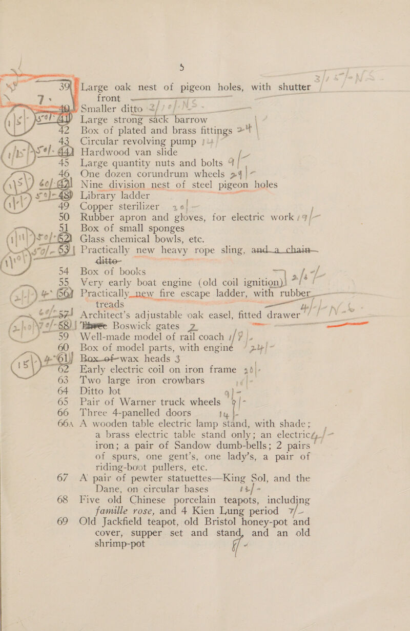 (| Large oak nest of pigeon holes, with shutter front Te aT KC oe 40. Smaller ditto 3/7 | 5 AY Large strong sack OnroW Box of plated and brass Bp 2H | Circular revolving pump } Hardwood van slide Large quantity nuts and bolts a |< One dozen corundrum wheels 24/7 Nine division nest of steel ‘pigeon holes Library ladder Copper sterilizer. 206; — Rubber apron and gloves, for electric work ; Box of small sponges Glass chemical bowls, etc.  ses RMA AUTEN FI  sy Box of books [7 +} 55. Very early boat engine (old coil aio 7 LP) 4 &amp; we GQ) Practically_new fire escape ladder, with rubber : — Fd ~ treads yp/ |  j jf ; eS oj 26) Tine Boswick gates 2 tte ‘G Ps Well-made model of rail coach 9 | Box of model parts, with enginé /3y| i Fe 16) Box_ofwax heads 3 ™ 62 Early electric coil on iron frame 20]: Two large iron crowbars ls 64 Ditto lot q}- 65 Pair of Warner truck wheels a 66 Three 4-panelled doors ty |- 664 A wooden table electric lamp stand, with shade; a brass electric table stand only; an electricé_/ j- iron; a pair of Sandow dumb-bells; 2 pairs ol spurs, “Ome gent’s,. one lady s..a pair of riding-boot pullers, ete. 67 A pair of pewter statuettes—King Sol, and the Dane, on-circular bases iz] - 68 Five old Chinese porcelain teapots, including famalle rose, and 4 Kien Lung period 7/~- 69 Old Jackfield teapot, old Bristol honey-pot and cover, supper. set and stand, and an old shrimp-pot 7 /