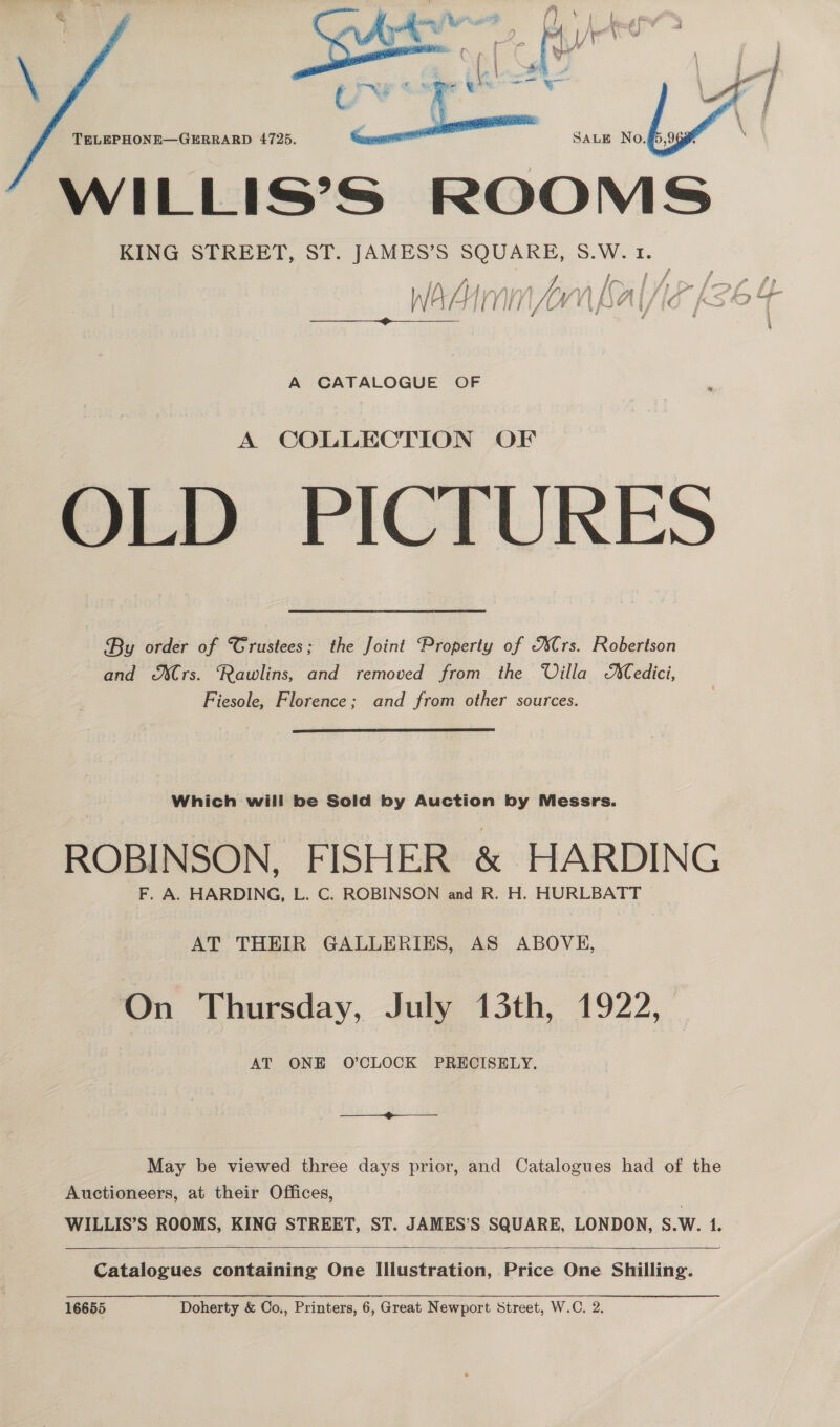  TELEPHONE—GERRARD 4725. WILLIS’S ROOMS KING STREET, ST. JAMES’S ag S.W. 1. Vw ei soi, i ee A CATALOGUE OF A COLLECTION OF OLD PICTURES By order of Grustees; the Joint ‘Property of Crs. Robertson and &amp;XCrs. Rawlins, and removed from the Villa edici, Fiesole, Florence; and from other sources.  Which will be Sold by Auction by Messrs. ROBINSON, FISHER &amp; HARDING F. A. HARDING, L. C. ROBINSON and R. H. HURLBATT AT THEIR GALLERIES, AS ABOVH, On Thursday, July 13th, 1922, AT ONE O’CLOCK PRECISELY. May be viewed three days prior, and Catalogues had of the Auctioneers, at their Offices, WILLIS’S ROOMS, KING STREET, ST. JAMES’S SQUARE, LONDON, S.W. 1. —&lt;$&lt;— Catalogues containing One Illustration, Price One Shilling.   16655 Doherty &amp; Co., Printers, 6, Great Newport Street, W.C. 2.  —— —— &gt;