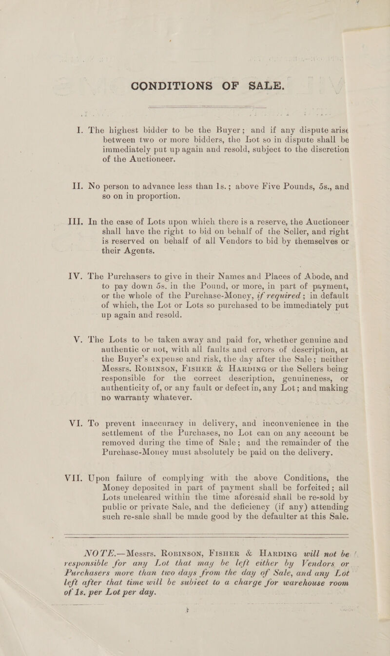 CONDITIONS OF SALE.   The highest bidder to be the Buyer; and if any dispute arise between two or more bidders, the Lot so in dispute shall be immediately put up again and resold, subject to the discretion of the Auctioneer. No person to advance less than 1s.; above Five Pounds, 5s., and so on in proportion. In the case of Lots upon which there is a reserve, the Auctioneer shall have the right to bid on behalf of the Seller, and right is reserved on behalf of all Vendors to bid by themselves or their Agents. The Purchasers to give in their Names and Places of Abode, and to pay down ds. in the Pound, or more, in part of payment, or the whole of the Purchase-Money, if required ; in default of which, the Lot or Lots so purchased to be immediately put up again ‘and resold. The Lots to be taken away and paid for, whether genuine and authentic or not, with all faults and errors of description, at the Buyer’s expeuse and risk, the day after the Sale; neither Messrs. Ropinson, Fisher &amp; Harpine or the Sellers being responsible for the correct description, genuineness, or authenticity of, or any fault or defect in, any Lot; and making no warranty whatever. To prevent inaccuracy in delivery, and inconvenience in the settlement of the Purchases, no Lot can on any account be removed during the time of Sale; and the remainder of the Purchase-Money must absolutely be paid on the delivery. Upon failure of complying with the above Conditions, the Money deposited in part of payment shall be forfeited; ail Lots uncleared within the time aforesaid shall be re-sold by public or private Sale, and the deficiency Gf any) attending such re-sale shall be made good by the defaulter at this Sale.    — és