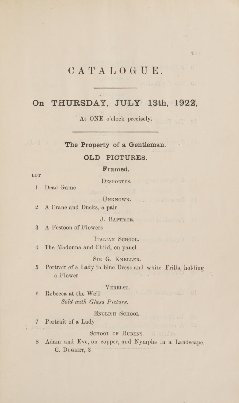 Cet A LOG UE: On THURSDAY, JULY 13th, 1922, At ONE o’clock precisely.   The Property of a Gentleman. i, OLD PICTURES. Framed. LOT is: DESPORTES. 1 Dead Game ; UNKNOWN. 2 A Crane and Ducks, a pair J. BAPTISTE. 3. A Festoon of Flowers ITALIAN SCHOOL. 4 The Madonna and Child, on panel Sir G. KNELLER. 5 Portrait of a Lady in blue Dress and me ae holding a Flower : | | VERELST. 6 Rebecca at the Well Sold with Glass Picture. ENGLISH SCHOOL. 7 oe of a Lady ScHOOL OF RuBEns. 8 Adam and Eve, on copper, and A In a eae C. DuGHET, 2