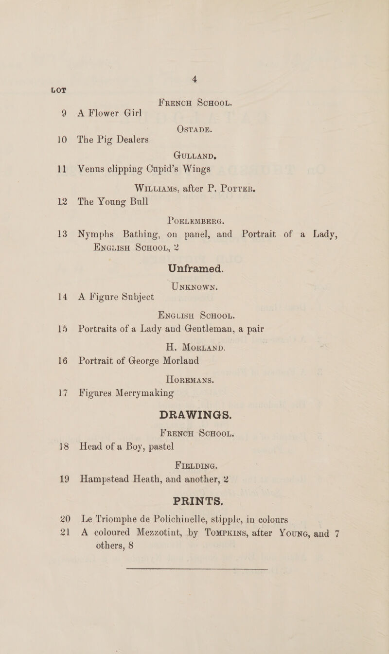 b LOT FRENCH SCHOOL. 9 A Flower Girl OSTADE. 10 The Pig Dealers (FULLAND, 11 Venus clipping Cupid’s Wings Wivuiams, after P. Porrer. 12 The Young Bull PoELEMBERG. 13° Nymphs Bathing, on panel, and Portrait of a Lady, ENGLISH SCHOOL, 2 Unframed. ‘Unknown. 14 A Figure Subject ENGLISH SCHOOL. 15 Portraits of a Lady and Gentleman, a pair | H. Mornanp. 16 Portrait of George Morland HOREMANS. 17 Figures Merrymaking DRAWINGS. FRENCH SCHOOL. 18 Head of a Boy, pastel FIELDING. 19 Hampstead Heath, and another, 2 PRINTS. 20 Le Triomphe de Polichinelle, stipple, in colours — 21 A coloured Mezzotint, by Tompxins, after Youna, and 7 others, 8