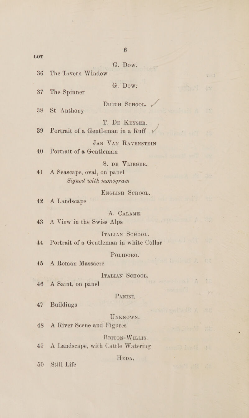 LOT ect ann, ee, BOW. 36 The Tavern Window ~ G. | Dow: 37 The Spinner 7 DutcH ScHOoOL. - 38 St. Anthony | T. De Keyser. 39 Portrait of a Gentleman ina Ro f JAN VAN RAVENSTEIN 40 Portrait of a Gentleman S. DE VLIEGER. 41 <A Seascape, oval, on panel Signed with monogram ENGLISH SCHOOL. 42 A Landscape A. CALAME. 43 A View in the Swiss Alps ITALIAN SCHOOL. 44 Portrait of a Gentleman in white Collar POLIDORO. 45 A Roman Massacre : ITALIAN SCHOOL. 46 A Saint, on panel PANINI. 47 Buildings UNKNOWN. 48 A River Scene and Figures Brrron- WILLIS. 49 A Landscape, with Cattle Watering Hepa. 50 Still Life