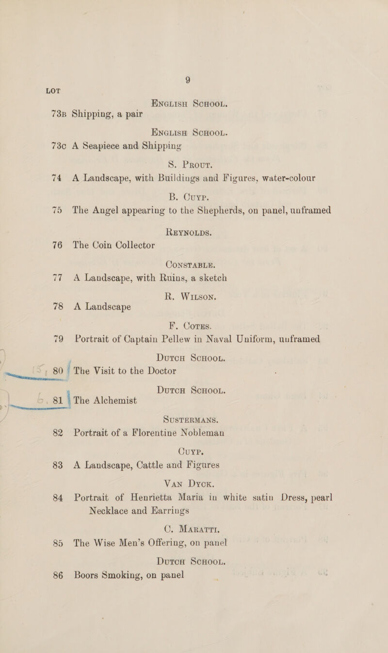 LOT ENGLISH SCHOOL. 738 Shipping, a pair ENGLISH SCHOOL. 73c A Seapiece and Shipping 5.2 ROUT, 74 A Landscape, with Buildings and Figures, water-colour B. Cuyp. 75 The Angel appearing to the Shepherds, on panel, unframed | REYNOLDS. 76 The Coin Collector CONSTABLE. 77 A Landscape, with Ruins, a sketch R. WIxson. 78 <A Landscape F. Corus. 79 Portrait of Captain Pellew in Naval Uniform, uuframed DutcH SCHOOL. “ | 7 80 | The Visit to the Doctor . DutcuH ScHOOL. 7, 81 \ The Alchemist i SUSTERMANS. 82 Portrait of a Florentine Nobleman 7 Curve. 83 <A Landscape, Cattle and Figures Van Dyck. 84 Portrait of Henrietta Maria in white satin Dress, pearl Necklace and Earrings C. Marartt. 85 The Wise Men’s Offering, on panel Dutcoa ScHoo.. 86 Boors Smoking, on panel