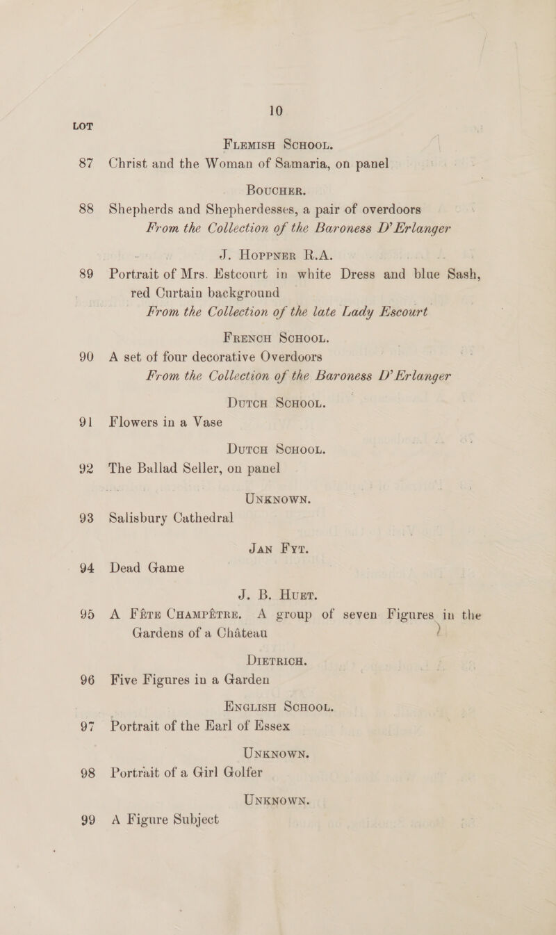87 88 89 90 91 92 93 94 95 96 98 99 10 FLEeMIsH SCHOOL. Christ and the Woman of Samaria, on panel BoucHeEr. Shepherds and Shepherdesses, a pair of overdoors From the Collection of the Baroness D’ Erlanger J. Hoppner R.A. red Curtain background From the Collection of the late Lady Escourt FrencH SCHOOL. A set of four decorative Overdoors From the Collection of the Baroness D’ Erlanger DutcH ScHOOL. Flowers in a Vase DutcH SCHOOL. The Ballad Seller, on panel UNKNOWN. Salisbury Cathedral JAN F yt. Dead Game J. B. Huet. A Fire Coampfirre. <A group of seven Figures in the Gardens of a Chateau DIETRICH. Five Figures in a Garden | ENGLISH SCHOOL. Portrait of the Earl of Essex UNKNOWN. Portrait of a Girl Golfer UNKNOWN. A Figure Subject