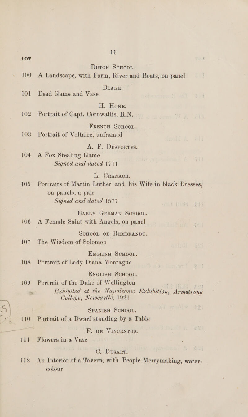 Ne 100 101 102 103 104 105 106 107 108 109 110 111 112 1] DutcH ScHoou. A Landscape, with Farm, River and Boats, on panel BLAKE. Dead Game and Vase H. Hones. Portrait of Capt. Cornwallis, R.N. FRENCH SCHOOL. Portrait of Voltaire, unframed A. F. DESPoRTES. A Fox Stealing Game Signed and dated 1711 L. CRANACH. Portraits of Martin Luther and his Wife in black Dresses, on panels, a pair Signed and dated 1577 EARLY GERMAN SCHOOL. ScHOOoL OF REMBRANDT. The Wisdom of Solomon ENGLIsH ScHOOL. Portrait of Lady Diana Montague ENGLISH SCHOOL. Portrait of the Duke of Wellington Exhibited at the Napoleonic Exh Apes College, Newcastle, 1921 SPANISH SCHOOL. Portrait of a Dwarf standing by a Table EF. pe VINCENTUS. Flowers in a Vase —G. Dusarr. An Interior of a Tavern, with People Merrymaking, water- colour