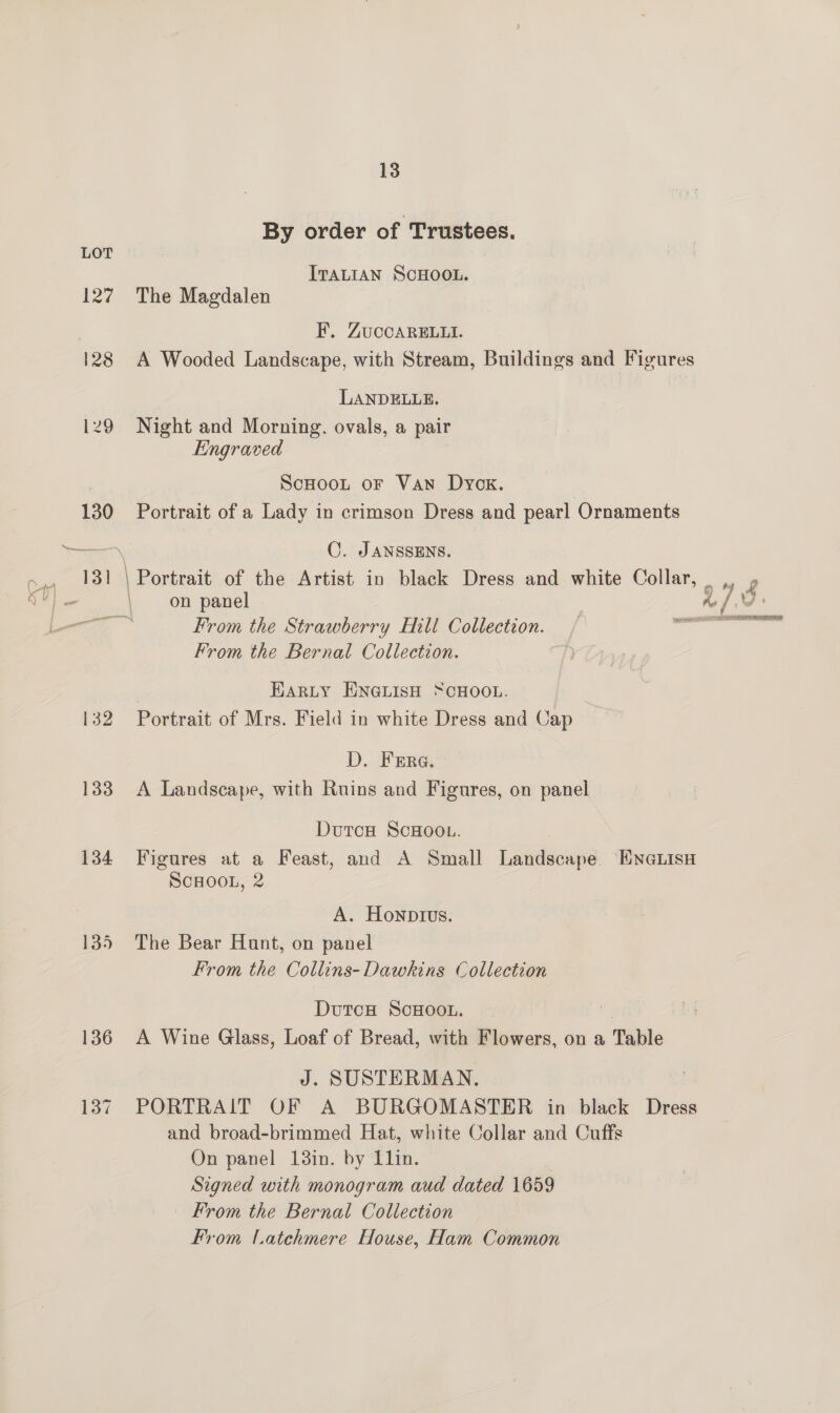 127 133 134 135 136 137 13 By order of ‘Trustees. ITALIAN SCHOOL. The Magdalen KF, ZuccARguwti. A Wooded Landscape, with Stream, Buildings and Figures LANDELLE. Night and Morning. ovals, a pair Engraved ScHoot oF Van Dyok. Portrait of a Lady in crimson Dress and pearl Ornaments C. JANSSENS. on panel From the Bernal Collection. EARLY ENGLISH “CHOOL. Portrait of Mrs. Field in white Dress and Cap D. Frere. A Landscape, with Ruins and Figures, on panel DutcH ScHooL. Figures at a Feast, and A Small Landscape Enaiisu ScHOOL, 2 A. Honptvus. The Bear Hunt, on panel From the Collins- Dawkins Collection DutcH ScHOOL. A Wine Glass, Loaf of Bread, with Flowers, on a Table J. SUSTERMAN. PORTRAIT OF A BURGOMASTER in black Dress and broad-brimmed Hat, white Collar and Cuffs On panel 18in. by Llin. Signed with monogram aud dated 1659 — From the Bernal Collection From Latchmere House, Ham Common