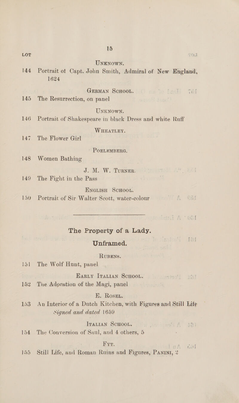 144 145 146 147 148 149 150 15 UNKNownN. Portrait ot Capt. John Smith, Admiral of New England, 1624 | GERMAN SCHOOL. le heali Tal The Resurrection, on panel UNKNown. Portrait of Shakespeare in black Dress and white Ruff WHEATLEY. The Flower Girl PoOELEMBERG. Women Bathing J. M. W. Turner. The Fight in the Pass ENGLISH SCHOOL. Portrait of Sir Walter Scott, water-colour The Property of a Lady. Unframed. RUBENS. The Wolf Hunt, panel EARLY ITALIAN SCHOOL. The Adoration of the Magi, panel EK. Rosen. An Interior of a Dutch Kitchen, with Figures and Still Life signed and dated \659 JTALIAN SCHOOL. The Conversion of Saul, and 4 others, 5 Fyr. Ho gs A c { Still Life, and Roman Ruins and Figures, Panini, 2