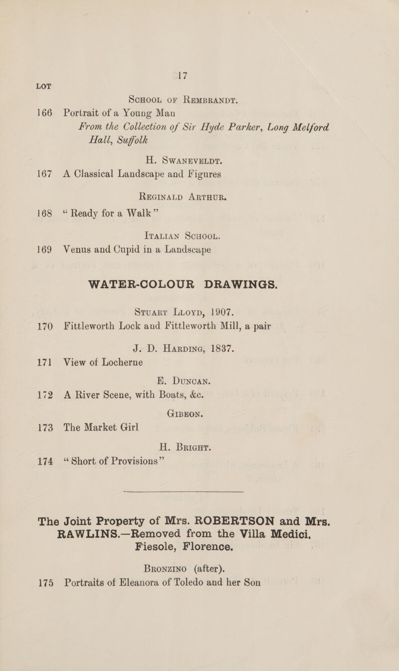 166 167 168 169 170 174 lg SCHOOL or REMBRANDT. Portrait of a Young Man From the Collection of Sir Hyde Parker, Long Melford Hall, Suffolk H. SwWANEVELDT. A Classical Landscape and Figures REGINALD ARTHUR. “ Ready for a Walk” ITALIAN SCHOOL. Venus and Cupid in a Landscape WATER-COLOUR DRAWINGS. Stuart Luoyp, 1907. Fittleworth Lock and Fittleworth Mill, a pair J. D. Harpine, 1837. View of Locherne HK. Duncan. A River Scene, with Boats, &amp;c. GIBEON. The Market Girl H. Briacurt. ‘¢ Short of Provisions” 175 Fiesole, Florence. Bronzino (after). Portraits of Eleanora of Toledo and her Son