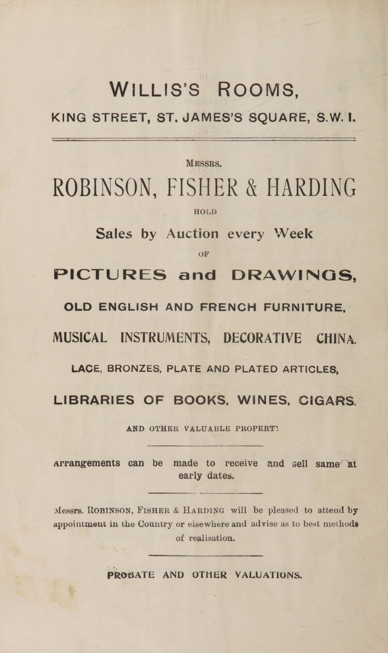 WILLIS’S ROOMS, KING STREET, ST. JAMES’S SQUARE, S.W. I.  MESSRS. ROBINSON, FISHER &amp; HARDING HOLD Sales by Auction every Week OF PICTURES and DRAWINGS, OLD ENGLISH AND FRENCH FURNITURE, MUSICAL INSTRUMENTS, DECORATIVE CHINA. LACE, BRONZES, PLATE AND PLATED ARTICLES, LIBRARIES OF BOOKS, WINES, CIGARS. AND OTHER VALUABLE PROPERT) ——.  Arrangements can be made to receive and sell same at early dates. Messrs. ROBINSON, FISHER &amp; HARDING will be pleased to attend by appointment in the Country or elsewhere and advise as to best methods of realisation. PROGATE AND OTHER VALUATIONS.