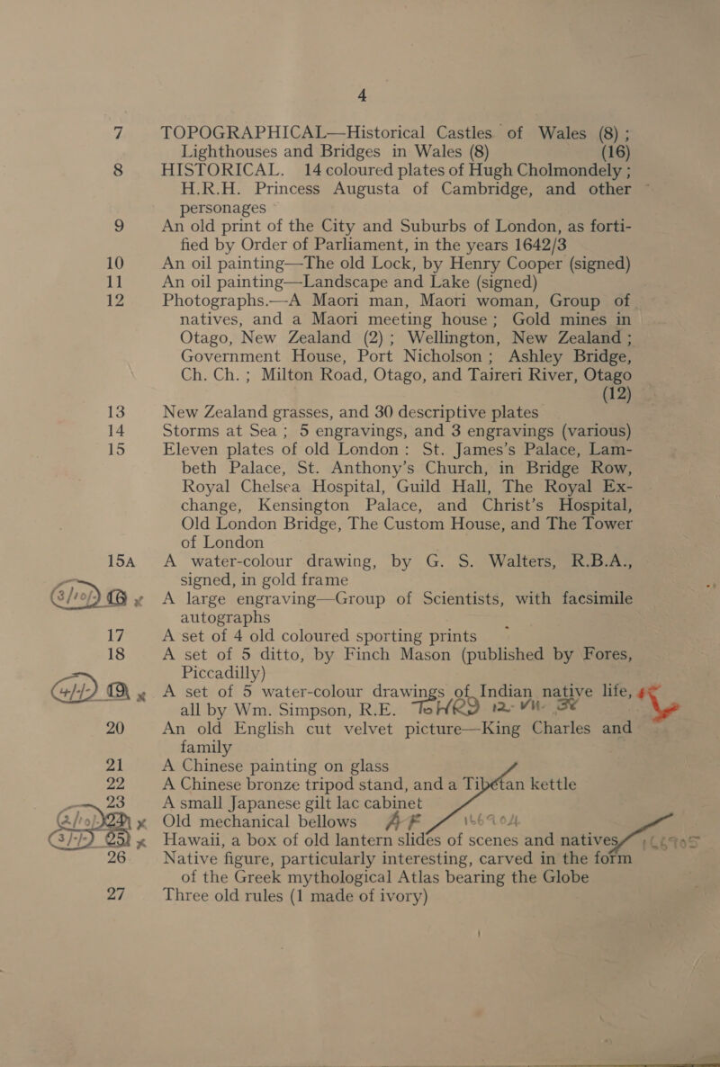 11 12   4 TOPOGRAPHICAL—Historical Castles. of Wales (8) ; Lighthouses and Bridges in Wales (8) (16) HISTORICAL. 14 coloured plates of Hugh Cholmondely ; H.R.H. Princess Augusta of Cambridge, and other ~ personages An old print of the City and Suburbs of London, as forti- fied by Order of Parliament, in the years 1642/3 An oil painting—The old Lock, by Henry Cooper (signed) An oil painting—Landscape and Lake (signed) Photographs.—A Maori man, Maori woman, Group of _ natives, and a Maori meeting house; Gold mines in Otago, New Zealand (2); Wellington, New Zealand ; Government House, Port Nicholson; Ashley Bridge, Ch. Ch. ; Milton Road, Otago, and Taireri River, Otago 12 New Zealand grasses, and 30 descriptive plates shi Storms at Sea; 5 engravings, and 3 engravings (various) Eleven plates of old London: St. James’s Palace, Lam- beth Palace, St. Anthony’s Church, in Bridge Row, Royal Chelsea Hospital, Guild Hall, The Royal Ex- change, Kensington Palace, and Christ’s Hospital, Old London Bridge, The Custom House, and The Tower of London A water-colour drawing, by G. S. Walters, R.B.A., signed, in gold frame A large engraving—Group of Scientists, with facsimile autographs A set of 4 old coloured sporting prints A set of 5 ditto, by Finch Mason (published by Fores, Piccadilly) A set of 5 water-colour drawin 8* BO of ere nae life, ' all by Wm. Simpson, R.E. rid An old English cut velvet Resbiccs: anda dad family A Chinese painting on glass A Chinese bronze tripod stand, and a Ti A small Japanese gilt lac cabinet Old mechanical bellows A £ LEV OL | Hawaii, a box of old lantern slides of scenes and natives# ; (6995 Native figure, particularly interesting, carved in the form of the Greek mythological Atlas bearing the Globe Three old rules (1 made of ivory) 