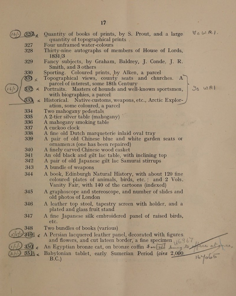 (¢)) CBB. Quantity of books of prints, by S. Prout, and a lange Yo WRI. quantity of topographical prints . 327 Four unframed water-colours 328 Thirty-nine autographs of members of House of Lords, 1831/3 329 Fancy subjects, by Graham, Baldrey, J. Conde, J. R. Smith, and 3 others Sporting. Coloured prints, by Alken, a parcel Topographical views, county seats and churches. A) parcel of interest, some 18th Century Kee Portraits. Masters of hounds and well-known sportsmen, | Je RI with biographies, a parcel Historical. Native customs, weapons, etc., Arctic Explor- / ation, some coloured, a parcel Two mahogany pedestals A 2-tier silver table (mahogany) A mahogany smoking table A cuckoo clock A fine old Dutch marqueterie inlaid oval tray A pair of old Chinese blue and white garden seats or ornaments (one has been repaired) 340 A finely carved Chinese wood casket 341 An old black and gilt lac table, with inclining top 342 A pair of old Japanese gilt lac Samurai stirrups 343 A bundle of weapons 344 &lt;A book, Edinburgh Natural History, with about 120 fine coloured plates of animals, birds, etc.: and 2 Vols. Vanity Fair, with 140 of the cartoons (indexed) 345 A graphoscope and stereoscope, and number of slides and old photos of London 346 A leather top stool, tapestry screen with holder, and a plated and glass fruit stand 347 A fine Japanese silk embroidered panel of raised birds, etc. ‘ oe Two bundles of books (various) «z A Persian lacquered leather panel, decorated with ae ve f and flowers, and cut lateen border, a fine eT ae     | G.}-/-) 35 0) « Babylonian tablet, ae Sumerian Period og 9, 000 BL,