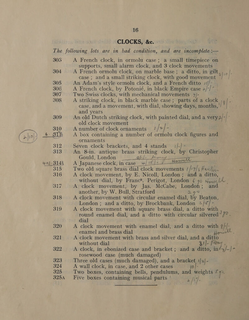 CLOCKS, &amp;c. - A French clock, in ormolu case; a small timepiece on supports, small alarm clock, and 3 clock movements A French ormolu clock, on marble base; a ditto, in gilt case ; and a small striking clock, with good movement jr? An Adam’s style ormolu clock, and a French ditto /: /- A French clock, by Potonié, in black Empire case 2/*/ “ Two Swiss clocks, with mechanical movements _ 7/- A striking clock, in black marble case; parts of a clock case, and a movement, with dial, showing days, months, ' | , and years An old Dutch striking clock, with painted dial, and a very o4-| old clock movement A number of clock ornaments / / st ae A box containing a number of ormolu clock figures and ornaments Seven clock brackets, and 4 stands {/-) - An 8-in. antique brass ee Beige by Christopher Gould, London __ [-[-_ frmmay ; A Japanese clock, in case : | sje 0 teen Two old square brass dial clock movetienlle / ji is Hawk. A clock movement, by E. Nicoll, London; and a ditto, : without dial, by Francs. Perigot, London ¢ 90 Hoare lA | A clock movement, by Jas. McCabe, London ; and another, by W. Bull, Stratford a A clock movement with circular enamel dial, by Beaton, London ; and a ditto, by Brockbank, London sfx A clock movement with square brass dial, a ditto ith round enamel dial, and a ditto with circular silvered “7°. dial A clock movement with enamel dial, and a ditto with ¢/-/: enamel and brass dial Ak A clock movement with brass and silver dial, and a ditto without dial Rtj- ; A clock, in ebonized case and bracket; and a ditto: in »]~ |&gt; rosewood case (much damaged) Three old cases (much damaged), and a bracket || af A wall clock, in case, and 2 other cases [0}- Two boxes, containing bells, pendulums, and weights £ r Five boxes containing musical parts | [ke +/° pe