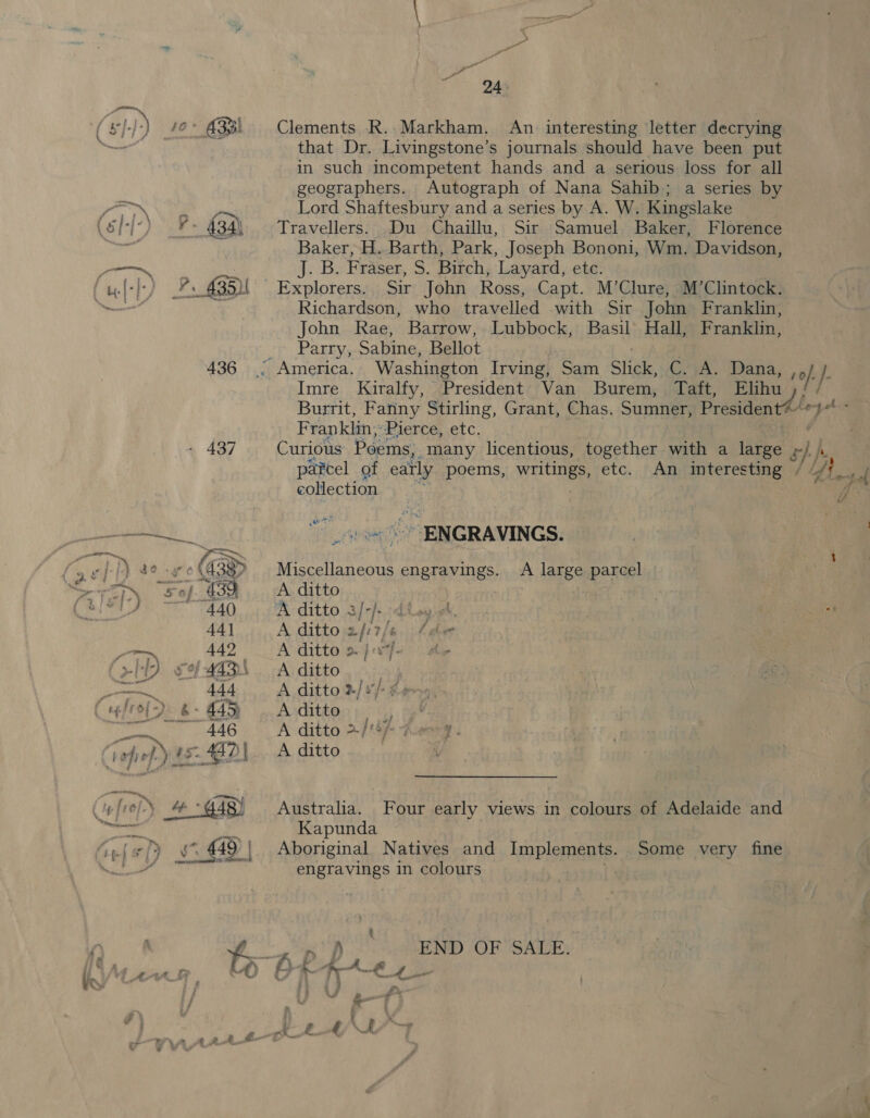436 - 437 Clements R..- Markham. An interesting letter decrying that Dr. Livingstone’s journals should have been put in such incompetent hands and a serious loss for all geographers. Autograph of Nana Sahib; a series by Lord Shaftesbury and a series by A. W. Kingslake Travellers. Du Chaillu, Sir Samuel Baker, Florence Baker, H. Barth, Park, Joseph Bononi, Wm. Davidson, J. B. Fraser, S. Birch, Layard, etc. Richardson, who travelled with Sir John Franklin, John Rae, Barrow, Lubbock, Basil Hall, Franklin, Parry, Sabine, Bellot Imre Kiralfy, President Van Burem, Taft, Elihu Burrit, Fanny Stirling, Grant, Chas. Sumner, President@“~ qh Franklin; Pierce, etc. Curious Poems, many licentious, together with a (aves ay h parcel of early poems, writings, etc. An interesting / //f_ tof collection : é ENGRAVINGS. Miscellaneous engravings. A large parcel A ditto | A ditto 3/- rf: ok, A ditto 2/:17 / dee A ditto &gt;. } oe he A ditto ou A ditto »/s/-¢e~ A ditto A ditto 2/6) Zesg. A ditto V a Australia. Four early views in colours of Adelaide and Kapunda Aboriginal Natives and Implements. Some very fine Bier evils in colours : eh END OF SALE. ¥,, &amp; ff Be ee ae