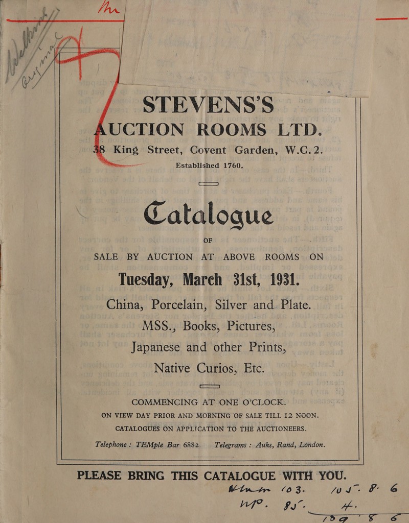 STEVENS’S AUCTION ROOMS LTD. Me mn rene Established 1760. Catalogue SALE BY AUCTION AT ABOVE ROOMS ON Tuesday, March 3ist, 1931. China, Porcelain, Silver and. Plate. MSS., Books, Pictures, Japanese and other Prints, Native Curios, Etc. MRSS COMMENCING AT ONE O’CLOCK. ON VIEW DAY PRIOR AND MORNING OF SALE TILL I2 NOON. CATALOGUES ON APPLICATION TO THE AUCTIONEERS.  Kin tr (03. JOS: &amp; 6 Ad Rigg AE ob.