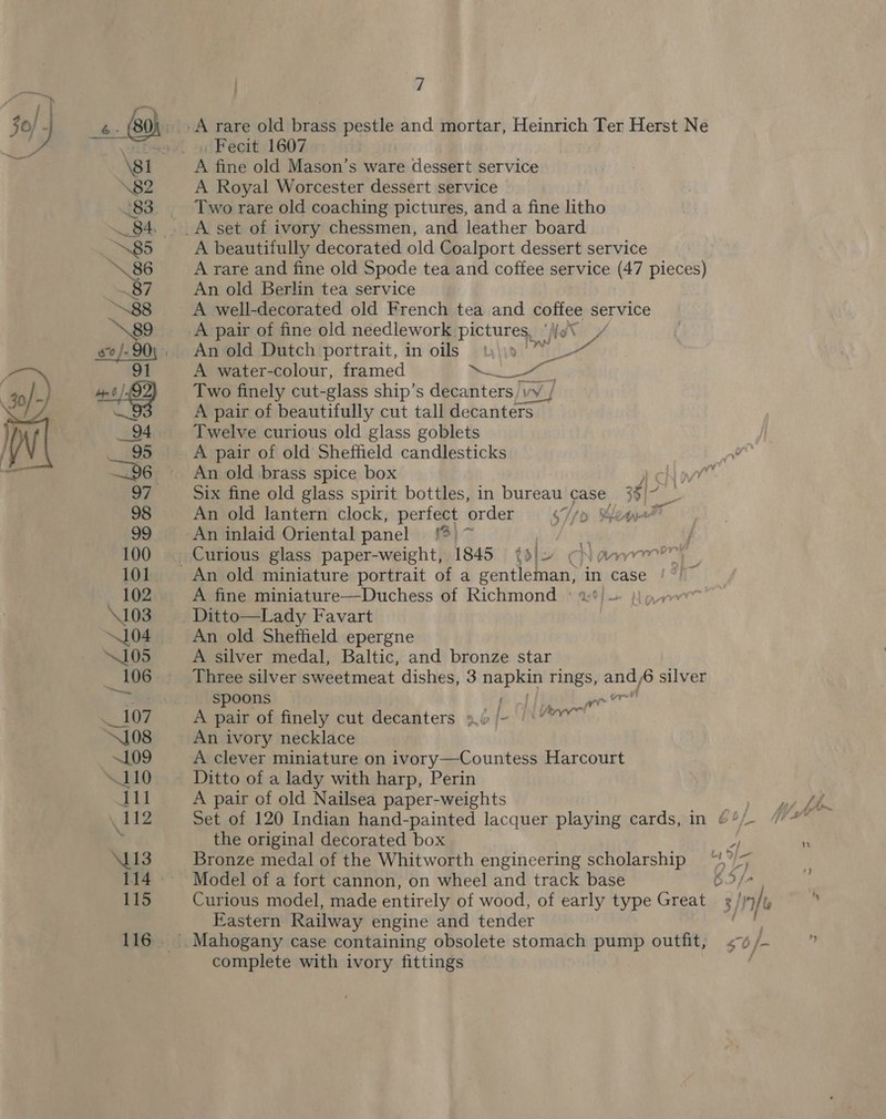  30) ] é - (80): A rare old brass pestle and mortar, Heinrich Ter Herst Ne A eas 4l ol Fecit, 1607 ug \81 A fine old Mason’s ware dessert service \82 A Royal Worcester dessert service | °83. Two rare old coaching pictures, and a fine litho 84. ._A set of ivory chessmen, and leather board N85 A beautifully decorated old Coalport dessert service \86 A rare and fine old Spode tea and coffee service (47 pieces) 87 An old Berlin tea service 88 A well-decorated old French tea and coffee service : A pair of fine old needlework. pictures, Nes An old Dutch portrait, in oils 4)\\0 ee A water-colour, framed ee oe Two finely cut-glass ship’s decanters) \vy | A pair of beautifully cut tall decanters _ Twelve curious old glass goblets A pair of old Sheffield candlesticks An old brass spice box y chi Six fine old glass spirit bottles, in bureau case 35) ie , An old lantern clock, pertect order SHip&gt; ¥ 99 An inlaid Oriental panel '%)~ &gt; 100 . Curious glass paper-weight, 1845 {d!2 CNaAmrrr™ 101 An old miniature portrait of a seatleea he in case £7 102 A fine miniature—Duchess of Richmond | \103. -.: Ditto—Lady Favart 104 An old Sheffield epergne “105 A silver medal, Baltic, and bronze star 106 Three silver sweetmeat dishes, 3 napkin rings, re 6 silver ae spoons (ol lh we 107 A pair of finely cut decanters 9b /- | \”“™ 108 An ivory necklace ~109 A clever miniature on ivory—Countess Harcourt 110 Ditto of a lady with harp, Perin 111 A pair of old Nailsea paper-weights . 112 Set of 120 Indian hand-painted lacquer playing cards, in ¢%/- the original decorated box S113 Bronze medal of the Whitworth engineering scholarship “!,”/- 114. ~~ ~=Model of a fort cannon, on wheel and track base 62/7, 115 Curious model, made entirely of wood, of early type Great / 9/1, Eastern Railway engine and tender aii 116 Mahogany case containing obsolete stomach pump outfit, &lt;v/- complete with ivory fittings |