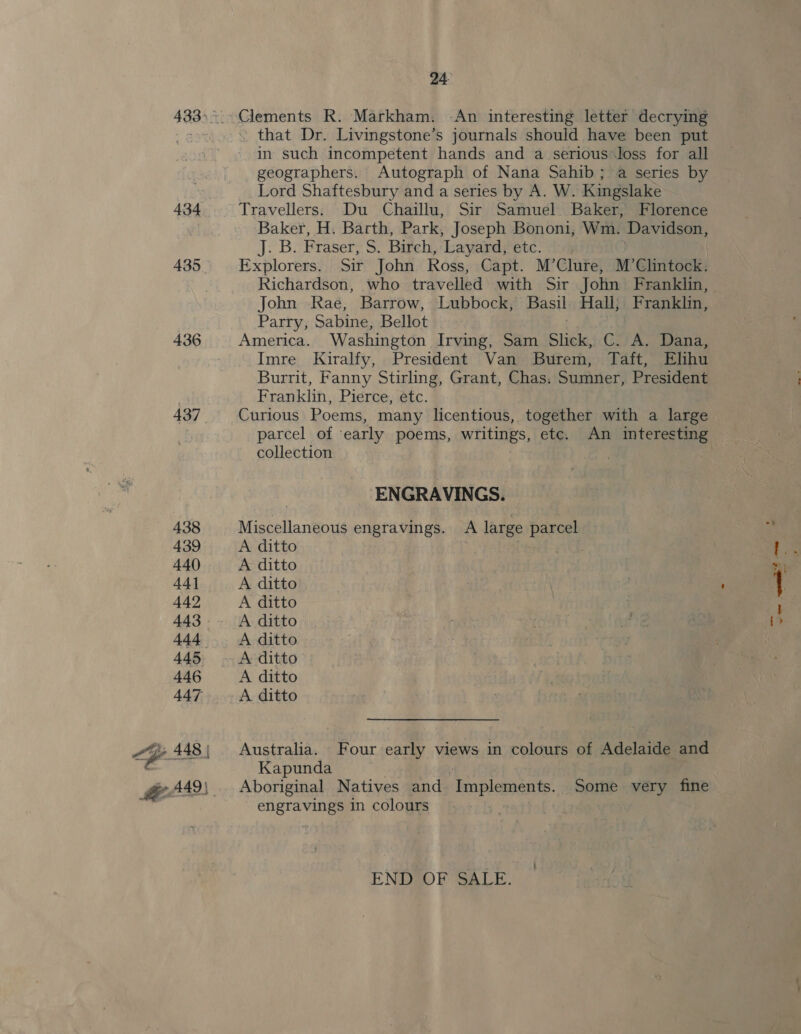 434 435 _ 436 437 24 Clements R. Markham. -An interesting letter decrying ~ that Dr. Livingstone’s journals should have been put in such incompetent hands and a serious*loss for all geographers. Autograph of Nana Sahib ; a series by Lord Shaftesbury and a series by A. W. Kingslake Travellers. Du Chaillu, Sir Samuel. Baker, Florence Baker, H. Barth, Park, Joseph Bononi, Wm. Davidson, fast Fraser, Birch, Layard, etc. Explorers. Sir John Ross, Capt. M’Clure, M’Clintock. Richardson, who travelled with Sir John Franklin, John Rae, Barrow, Lubbock, Basil Hall; Franklin, Parry, Sabine, Bellot America. Washington Irving, Sam Slick, C. oe Dana, Imre Kiralfy, President Van Burem, Taft, Elihu Burrit, Fanny Stirling, Grant, Chas. Sumner, President Franklin, Pierce, etc. Curious Poems, many licentious, together with a large collection ENGRAVINGS. Miscellaneous engravings. A large parcel A ditto A ditto A ditto A ditto A ditto A ditto A ditto A ditto A ditto Australia. Four early views in colours of Adelaide and Kapunda Aboriginal Natives and Tecislcsota te! Some very fine engravings in colours END OF SALE. ’ ~ 2 ~~, ed ae ms o