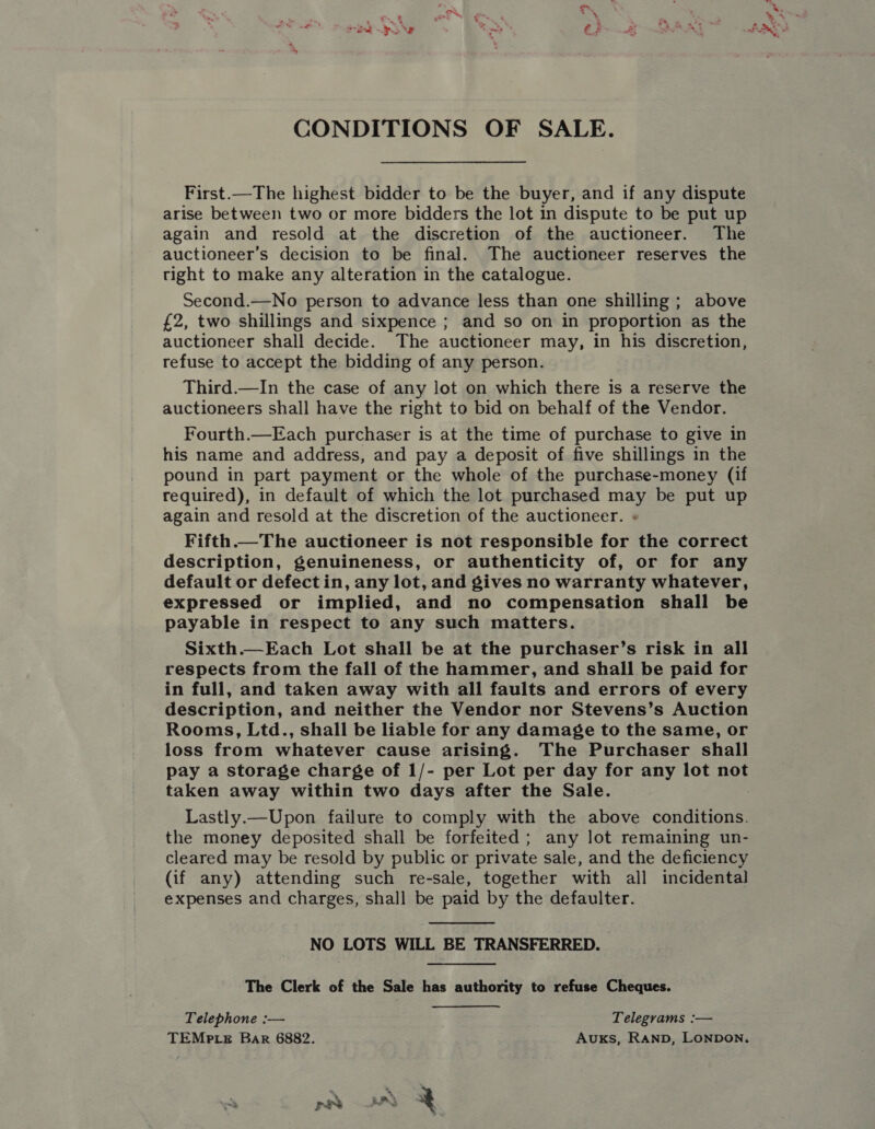 CONDITIONS OF SALE. First.—The highest bidder to be the buyer, and if any dispute arise between two or more bidders the lot in dispute to be put up again and resold at the discretion of the auctioneer. The auctioneer’s decision to be final. The auctioneer reserves the right to make any alteration in the catalogue. Second.—No person to advance less than one shilling ; above £2, two shillings and sixpence ; and so on in proportion as the auctioneer shall decide. The auctioneer may, in his discretion, refuse to accept the bidding of any person. Third.—In the case of any lot on which there is a reserve the auctioneers shall have the right to bid on behalf of the Vendor. Fourth.—Each purchaser is at the time of purchase to give in his name and address, and pay a deposit of five shillings in the pound in part payment or the whole of the purchase-money (if required), in default of which the lot purchased may be put up again and resold at the discretion of the auctioneer. « Fifth.—The auctioneer is not responsible for the correct description, genuineness, or authenticity of, or for any default or defect in, any lot, and gives no warranty whatever, expressed or implied, and no compensation shall be payable in respect to any such matters. Sixth.—Each Lot shall be at the purchaser’s risk in all respects from the fall of the hammer, and shall be paid for in full, and taken away with all faults and errors of every description, and neither the Vendor nor Stevens’s Auction Rooms, Ltd., shall be liable for any damage to the same, or loss from whatever cause arising. The Purchaser shall pay a storage charge of 1/- per Lot per day for any lot not taken away within two days after the Sale. Lastly.—Upon failure to comply with the above conditions. the money deposited shall be forfeited; any lot remaining un- cleared may be resold by public or private sale, and the deficiency (if any) attending such re-sale, together with all incidental expenses and charges, shall be paid by the defaulter.  NO LOTS WILL BE TRANSFERRED. The Clerk of the Sale has authority to refuse Cheques. Telephone :— Telegrams :— TEMP te Bar 6882. Auks, Ranpb, LONDON. wv