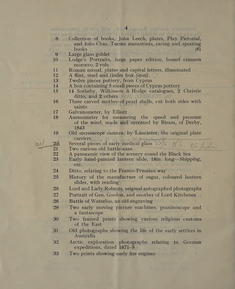 am Collection of books, John Leech, plates, Play Pictorial, and folio Chas. Turner mezzotints, racing and sporting books (6) Large glass goblet Lodge’s Portraits, large paper edition, bound crimson morocco, 2 vols. Roman missal, plates and capital letters, illuminated A flint, steel and tinder box (iron) Twelve pieces pottery, from Cyprus A box containing 5 small pieces of Cyprus pottery 14 Sotheby, Wilkinson &amp; Hodge catalogues, 2 Christie ditto, and 2 others Three carved mother-of- pearl shells, cut both sides with saints Anemometer for measuring the speed and _ pressure of the wind, made and invented by Biram, of Derby, 1843 Old stereoscope camera, by Lancaster, the original plate carriers Several pieces of early medical “glass } Two curious old battle-axes - A panoramic view of the scenery round the Black Sea Early hand-painted lantern slide, 18in. long—Shipping, ete: Ditto, relating to the Franco-Prussian war History of the manufacture of sugar, coloured lantern slides, with reading Lord and Lady Roberts, original autographed photographs Portrait of Gen. Gordon, and another of Lord Kitchener Battle of Waterloo, an old engraving Two early moving picture machines, praxinoscope and a fantascope Two framed prints showing curious religious customs of the East Old photographs showing the life of the early settlers in Australia Arctic exploration photographs relating to German expeditions, dated 1871-5 Two prints showing early fire engines