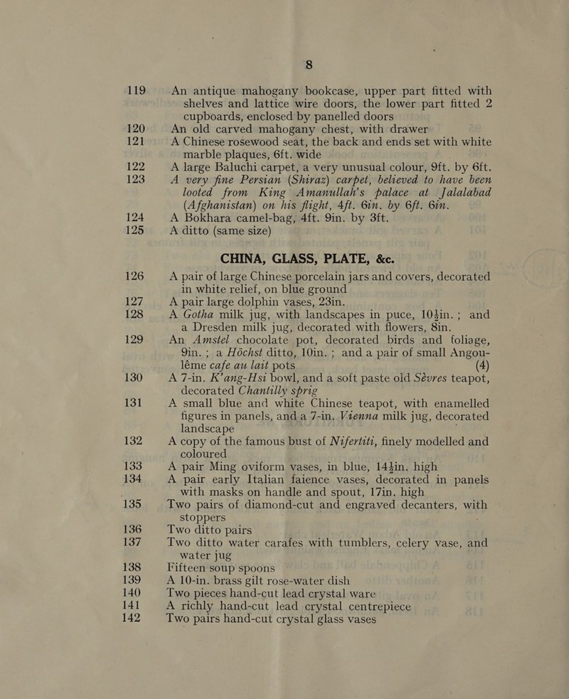 119 120 121 122 123 124 125 126 127 128 129 130 131 132 133 134 135 136 137 138 139 140 141 142 8 shelves and lattice wire doors, the lower part fitted 2 cupboards, enclosed by panelled doors An old carved mahogany chest, with drawer A Chinese rosewood seat, the back and ends set with white marble plaques, 6ft. wide A large Baluchi carpet, a very unusual colour, 9{ft. by 6ft. A very fine Persian (Shiraz) carpet, believed to have been looted from King Amanullah’s palace at Jalalabad (Afghanistan) on his flight, Aft. Gin. by 6ft. Gin. A Bokhara camel-bag, 4ft. 9in. by 3ft. A ditto (same size) CHINA, GLASS, PLATE, &amp;c. A pair of large Chinese porcelain jars and covers, decorated in white relief, on blue ground A pair large dolphin vases, 23in. A Gotha milk jug, with landscapes in puce, 104in.; and a Dresden milk jug, decorated with flowers, 8in. An Amstel chocolate pot, decorated birds and foliage, 9in.; a Hochst ditto, 10in.; anda pair of small Angou- léme cafe au lait pots (4) A 7-in. K’ang-Hsi bowl, and a soft paste oid Sévres teapot, decorated Chantilly sprig A small blue and white Chinese teapot, with enamelled figures in panels, and a 7- “in, Vienna milk jug, decorated landscape A copy of the famous bust of Nifertiti, finely modelled and coloured A pair Ming oviform vases, in blue, 14}in. high A pair early Italian faience vases, decorated in panels with masks on handle and spout, 17in. high Two pairs of diamond-cut and engraved decanters, with stoppers | 7 Two ditto pairs Two ditto water carafes with tumblers, celery vase, and water jug Fifteen soup spoons A 10-in. brass gilt rose-water dish Two pieces hand-cut lead crystal ware A richly hand-cut lead crystal centrepiece Two pairs hand-cut crystal glass vases