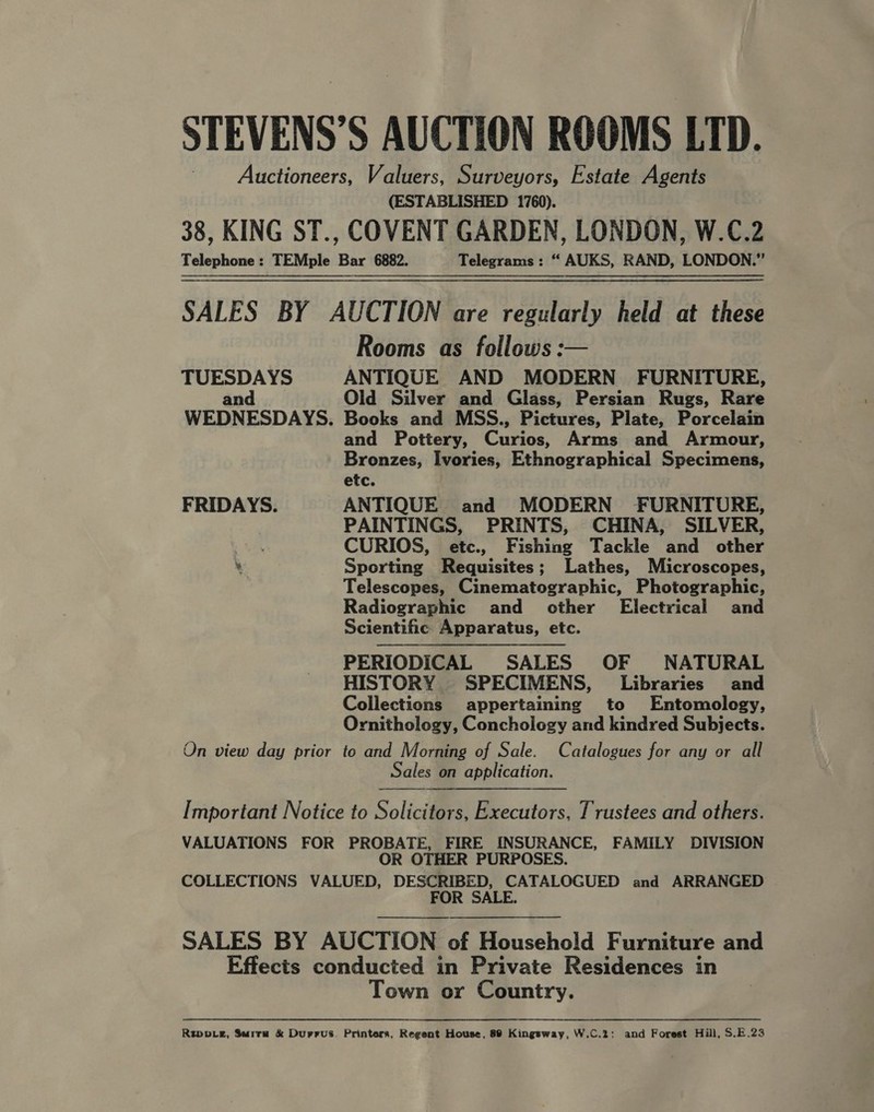 STEVENS’S AUCTION ROOMS LTD. Auctioneers, Valuers, Surveyors, Estate Agents (ESTABLISHED 1760). 38, KING ST., COVENT GARDEN, LONDON, W.C.2 Telephone: TEMple Bar 6882. Telegrams: “ AUKS, RAND, LONDON.” SALES BY AUCTION are regularly held at these Rooms as follows: TUESDAYS ANTIQUE AND MODERN FURNITURE, and Old Silver and Glass, Persian Rugs, Rare WEDNESDAYS. Books and MSS., Pictures, Plate, Porcelain and Pottery, Curios, Arms and Armour, Bronzes, Ivories, Ethnographical Specimens, etc. FRIDAYS. ANTIQUE and MODERN FURNITURE, PAINTINGS, PRINTS, CHINA, SILVER, CURIOS, etc., Fishing Tackle and other ‘ Sporting Requisites; Lathes, Microscopes, Telescopes, Cinematographic, Photographic, Radiographic and other Electrical and Scientific Apparatus, etc. PERIODICAL SALES OF NATURAL HISTORY SPECIMENS, Libraries and Collections appertaining to Entomology, Ornithology, Conchology and kindred Subjects. On view day prior to and Morning of Sale. Catalogues for any or all Sales on application.   Important Notice to Solicitors, Executors, Trustees and others. VALUATIONS FOR PROBATE, FIRE INSURANCE, FAMILY DIVISION OR OTHER PURPOSES. COLLECTIONS VALUED, DESCRIBED, CATALOGUED and ARRANGED FOR SALE.  SALES BY AUCTION of Household Furniture and Effects conducted in Private Residences in Town or Country. Repve, Surra &amp; Durrus. Printers, Regent House, 89 Kingsway, W.C.2; and Forest Hill, S.E.23