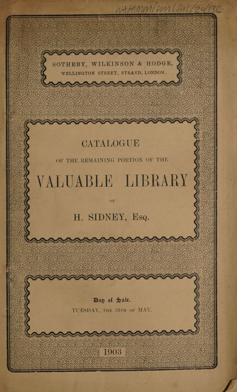 es ? K KAY, Lh U Ae aX Ae 4 oe iN \ VN 2 ! DLAXF CSALLA NANNY &lt;h a) LN why NIANEARNS ae SPAZ cata va iy Ve AY, ‘ IY i734 ear BAN ‘ (e Ant Nes f RAN Ie ch \ oN “2 7 4 I SN IDG “i Lle eS WWOGL ons, y N BAN NN UNA ns CATALOGUE OF THE REMAINING PORTION OF THE ALUABLE LIBRARY OF H. SIDNEY, Esa. WN SUSE ‘a INS 4. ar 7, \ N SINGS: “, NS vale A GAL QSAR BINS ANS i SMS ~ Ar 1 IAN YON TD AANA Vabay » fs {- N 4} Zz } AS AN AA WAN Ries MAS v ASIA Aa , © ‘ - aay MTS 174 ~_ &gt; VA IAZ \ 4 —\ \ vm SAF Se PANT ~ (Ra N Vt, ot Ww ei N77 NV, “NX 44 \4 4 NS Ne VAY, SVALACAY ZN MISS ?, ye 4 Ne at nA oA RSE NI ; PIZIAAE RAIA, Wap of Sale. TUESDAY, THE 26TH or MAY. aN ASS No F ) AK . 4 “ NAL, xa, » Ry -, NOS &amp; SS aE fa 2RRERG WESTES : &lt;~7b scr 7 4\ Ce i et 7 ! CP, aN UL SIS $ ATA AAAS AY y RNAS MWIANEALUIEANA ~ x t f em lel a rene PINSSANS &lt; 