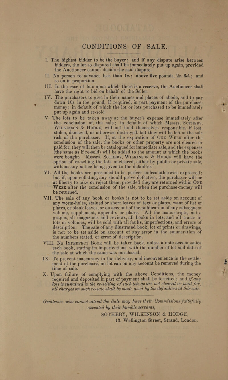 I. The highest bidder to be the buyer; and if any dispute arise between bidders, the lot so disputed shall be immediately put up again, provided the Auctioneer cannot decide the said dispute. II. No person to advance less than 1s.; above five pounds, 2s. 6d.; and so on in proportion. III. In the case of lots upon which there is a reserve, the Auctioneer shall have the right to bid on behalf of the Seller. IV. The purchasers to give in their names and places of abode, and to pay down 10s. in the pound, if required, in part payment of the purchase- money ; in default of which the lot or lots purchased to be immediately put up again and re-sold. V. The lots to be taken away at the buyer’s expense immediately after the conclusion of, the sale; in default of which Messrs. SoTHEBY, WILKINSON &amp; HopGeE, will not hold themselves responsible, if lost, stolen, damaged, or otherwise destroyed, but they will be left at the sole risk of the purchaser. If, at the expiration of ONE WEEK after the conclusion of the sale, the books or other property are not cleared or paid for, they will then be catalogued for immediate sale, and the expenses (the same as if re-sold) will be added to the amount at which the books were bought. Messrs. SoTHEBY, WILKINSON &amp; HopGeE will have the option of re-selling the lots uncleared, either by public or private sale, without any notice being given to the defaulter. VI. All the books are presumed to be perfect unless otherwise expressed ; but if, upon collating, any should prove defective, the purchaser will be at liberty to take or reject them, provided they are returned within ONE WEEK after the conclusion of the sale, when the purchase-money will be returned. VII. The sale of any book or books is not to be set aside on account of any worm-holes, stained or short leaves of text or plates, want of list ot plates, or blank leaves, or on account of the publication of any subsequent volume, supplement, appendix or plates. All the manuscripts, auto- graphs, all magazines and reviews, all books in lots, and all tracts in lots or volumes, will be sold with all faults, imperfections, and errors of description. ‘The sale of any illustrated book, lot of prints or drawings, is not to be set aside on account of any error in the enumeration of the numbers stated, or error of description. VIII. No Ivperrect Book will be taken back, unless a note accompanies each book, stating its imperfections, with the number of lot and date of _ the sale at which the same was purchased. 1X. To prevent inaccuracy in the delivery, and inconvenience in the settle- ment of the purchases, no lot can on any account be removed during the time of sale. X. Upon failure of complying with the above Conditions, the money required and deposited in part of payment shall be forfeited; and ¢ any loss ts sustained in the re-selling of such lots as are not cleared or paid for, all charges on such re-sale shall be made good by the defaulters at this sale.  Gentlemen who cannot attend the Sale may have their Commissions faithfully executed by their humble servants, SOTHEBY, WILKINSON &amp; HODGE, a