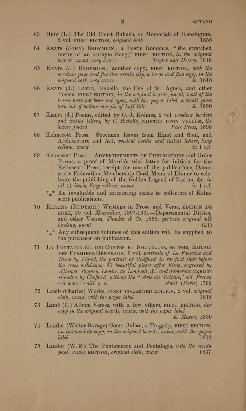 63 64 65 66 67 68 69 70 71 73 74 75 8 OCTAVO Hunt (L.) The Old Court Suburb, or Memorials of Kensington, 2 vol. FIRST EDITION, original cloth 1855 KEATS (JOHN) ENDYMION: a Poetic Romance, “the stretched metre of an antique Song,” FIRST EDITION, in the original boards, uncut, very scarce Taylor and Hessey, 1818 KEATS (J.) ENDYMION ; another copy, FIRST EDITION, with the erratum page and five line errata slip, a large and fine copy, mm the original calf, very scarce ib. 1818 Keats (J.) LAmtA, Isabella, the Eve of St. Agnes, and other Poems, FIRST EDITION, 27 the original boards, uncut, most of the leaves have not been cut open, with the paper label, a small piece torn out of bottom margin of half title ab. 1820 Keats (J.) Poems, edited by C. J. Holmes, 2 vol. woodcut borders and initial letters, by C. Ricketts, PRINTED UPON VELLUM, the leaves folded Vale Press, 1898 Kelmscott Press. Specimen leaves from Hand and Soul, and Architecture and Art, woodcut border and initial letters, limp vellum, uncut in 1 vol. Kelmscott Press. ADVERTISEMENTS OF PUBLICATIONS and Order Forms, a proof of Morris’s trial letter for initials for the Kelmscott Press, receipt’ for one of the publications, Demo- cratic Federation, Membership Card, Menu of Dinner to cele- brate the publishing of the Golden Legend of Caxton, &amp;c. in all 41 items, limp vellum, uncut an 1 vol. *.* An invaluable and interesting series to collectors of Kelm- scott publications. KIPLING (RUDYARD) Writings in Prose and Verse, EDITION DE LUXE, 20 vol. Macmillan, 1897-1901—Departmental Ditties, and other Verses, Thacker &amp; Co. 1898, portrait, original silk binding, uncut (21) *,* Any subsequent volumes of this edition will be supplied to the purchaser on publication. LA FONTAINE (J. DE) CONTES ET NOUVELLES, en vers, EDITION DES FERMIERS-GENERAUX, 2 vol. portraits of La Fontaine and Eisen by Fiquet, the portrait of Choffard in the first state before the cross hatchings, 80 beautiful plates after Hisen, engraved by Aliamet, Baquoy, Lemire, de Longueil, &amp;c. and numerous eaquisite vignettes by Choffard, without the “ Avis au Relieur,” old French red morocco gilt, g. é. Amst. (Paris) 1762 Lamb (Charles) Works, FIRST COLLECTED EDITION, 2 vol. original cloth, uncut, with the paper label 1818 Lamb (C.) Album Verses, with a few others, FIRST EDITION, fine copy in the original boards, uncut, with the paper label E. Moxon, 1830 Landor (Walter Savage) Count Julian, a Tragedy, FIRST EDITION, an immaculate copy, in the original boards, uncut, with the paper label 1812 Landor (W. 8.) The Pentameron and Pentalogia, with the errata page, FIRST EDITION, original cloth, uncut 1837