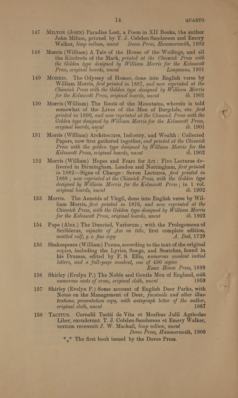 147 148 149 150 151 153 154 155 158 14 | QUARTO MILTON (JOHN) Paradise Lost, a Poem in XII Books, the author John Milton, printed’ by T. J. Cobden-Sanderson and Emery Walker, limp vellum, uncut Doves Press, Hammersmith, 1902 Morris (William) A Tale of the House of the Wolfings, and all the Kindreds of the Mark, printed at the Chiswick Press with the Golden type designed by William Morris for the Kelmscott Press, original boards, uncut Longmans, 1901 Morris. The Odyssey of Homer, done into English verse by William Morris, first printed in 1887, and now reprinted at the Chiswick Press with the Golden type designed by William Morris for the Kelmscott Press, original boards, wncut ib. 1901 Morris (William) The Roots of the Mountains, wherein is told somewhat of the Lives of the Men of Burgdale, etc. jirst printed in 1890, and now reprinted at the Chiswick Press with the Golden type designed by William Morris for the Kelmscott Press, original boards, uncut wb. 1901 Morris (William) Architecture, Industry, and Wealth : Collected Papers, now first gathered together, and printed at the Chiswick Press with the golden type designed by William Morris for the Kelmscott Press, original boards, wncut ib. 1902 Morris (William) Hopes and Fears for Art: Five Lectures de- livered in Birmingham, London and Nottingham, first printed in 1882—Signs of Change: Seven Lectures, jirst printed in 1888 ; now reprinted at the Chiswick Press, with the Golden type designed by William Morris for the Kelmscott Press; in 1 vol. original boards, uncut ib. 1902 Morris. The Aeneids of Virgil, done into English verse by Wil- liam Morris, first printed in 1876, and now reprinted at the Chiswick Press, with the Golden type designed by William Morris for the Kelmscott Press, original boards, uncut 1b, 1902 Pope (Alex.) The Dunciad, Variorum ; with the Prolegomena of Scriblerus, vignette of Ass on title, first complete edition, mottled calf, g.e. fine copy A. Dod, 1729 Shakespeare (William) Poems, according to the text of the original copies, including the Lyrics, Songs, and Snatches, found in his Dramas, edited by F.S. Ellis, numerous woodcut initial letters, and a full-page woodcut, one of 450 copies Essex House Press, 1899 Shirley (Evelyn P.) The Noble and Gentle Men of England, with numerous coats of arms, original cloth, uncut 1859 Shirley (Evelyn P.) Some account of English Deer Parks, with Notes on the Management of Deer, facsimile and other illus- trations, presentation copy, with autograph letter of the author, original cloth, uncut 1867 Tacitus. Cornelii Taciti de Vita et Moribus Julii Agricolae Liber, excuderunt T. J. Cobden-Sanderson et Emery Walker, textum recensuit J. W. Mackail, limp vellum, uncut Doves Press, Hammersmith, 1900 *,* The first book issued by the Doves Press.