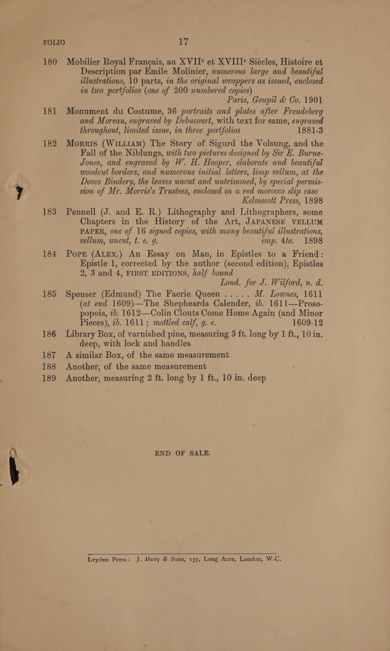 FOLIO 180 183 184 185 186 187 188 189 17 Mobilier Royal Frangais, au X VIT® et X VIIT¢ Siécles, Histoire et Description par Emile Molinier, numerous large and beautiful ilustrations, 10 parts, in the original wrappers as issued, enclosed in two portfolios (one of 200 numbered copies) Paris, Goupil &amp; Co. 1901 Monument du Costume, 36 portraits and plates after Freudeberg and Moreau, engraved by Debucourt, with text for same, engraved throughout, limited issue, in three portfolios 1881-3 Morris (WILLIAM) The Story of Sigurd the Volsung, and the Fall of the Niblungs, with two pictures designed by Sir E. Burne- Jones, and engraved by W. H. Hooper, elaborate and beautiful woodcut borders, and numerous initial letters, imp vellum, at the Doves Bindery, the leaves uncut and untrimmed, by special permis- sion of Mr. Morris’s Trustees, enclosed in a red morocco slip case Kelmscott Press, 1898 Pennell (J. and E. R.) Lithography and Lithographers, some Chapters in the History of the Art, JAPANESE VELLUM PAPER, one of 16 signed copies, with many beautiful illustrations, vellum, uncut, t. é@ 9g. ump. 4to. 1898 Pope (ALEX.) An Essay on Man, in Epistles to a Friend: Epistle 1, corrected by the author (second edition), Epistles 2, 3 and 4, FIRST EDITIONS, half bound Lond. for J. Wilford, n. d. Spenser (Edmund) The Faerie Queen ..... M. Lownes, 1611 (at end 1609)—The Shepheards Calender, 7b. 1611—Proso- popoia, 2b. 1612—Colin Clouts Come Home Again (and Minor Pieces), 2b. 1611; mottled calf, g.¢e. . 1609-12 Library Box, of varnished pine, measuring 3 ft. long by 1 ft., 10 in. deep, with lock and handles A similar Box, of the same measurement Another, of the same measurement Another, measuring 2 ft. long by 1 ft., 10 in. deep END OF SALE. Dryden Press: J, Davy &amp; Sons, 137, Long Acre, London, W.C.