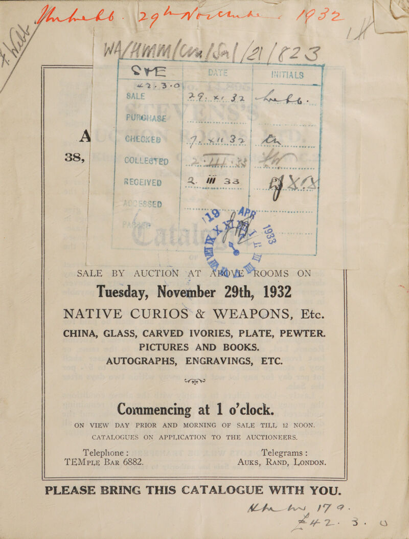                  PURGLASE 38, COLLE@TED ye | CHECKED j RECEIVED ; | CRED i pe  | ae SALE BY AUCTION AT Rov Rooms ON Tuesday, November 29th, 1932 NATIVE CURIOS &amp; WEAPONS, Etc. CHINA, GLASS, CARVED IVORIES, PLATE, PEWTER. PICTURES AND BOOKS. AUTOGRAPHS, ENGRAVINGS, ETC. Crate Commencing at 1 o'clock. ON VIEW DAY PRIOR AND MORNING OF SALE TILL 12 NOON. CATALOGUES ON, APPLICATION =-fO THE AUCTIONEERS. — Telephone : Telegrams : TEMe ie Bar 6882. Auxs, Ranp, Lonpon.  PLEASE BRING THIS CATALOGUE WITH YOU. MAbs 17 @.