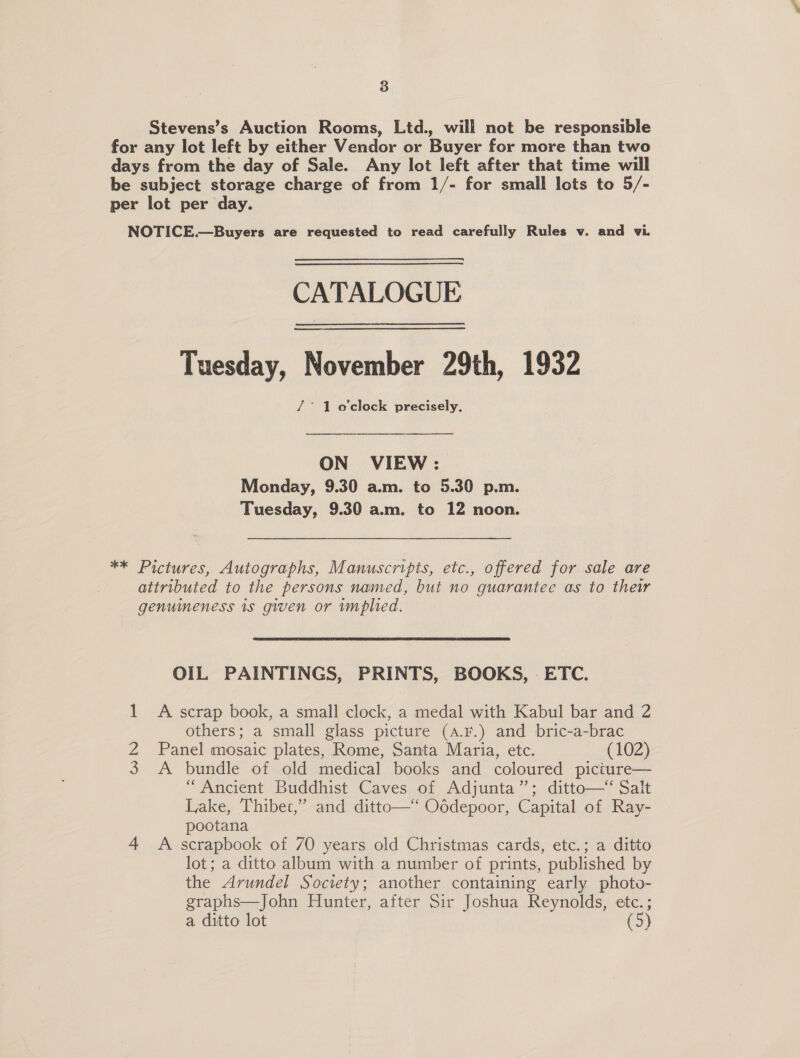 3 Stevens’s Auction Rooms, Ltd., will not be responsible for any lot left by either Vendor or Buyer for more than two days from the day of Sale. Any lot left after that time will be subject storage charge of from 1/- for small lots to 5/- per lot per day. NOTICE.—Buyers are requested to read carefully Rules v. and vi. CATALOGUE Tuesday, November 29th, 1932 /° 1 o'clock precisely, ON VIEW: Monday, 9.30 a.m. to 5.30 p.m. Tuesday, 9.30 a.m. to 12 noon. ** Pictures, Autographs, Manuscripts, etc., offered for sale are attributed to the persons named, but no guarantee as to thew genuineness is given or mplied. OIL PAINTINGS, PRINTS, BOOKS, ETC. 1 &lt;A scrap book, a small clock, a medal with Kabul bar and 2 others; a small glass picture (A.F.) and bric-a-brac Z Panel mosaic plates, Rome, Santa Maria, etc. (102) 3 A bundle of old medical books and coloured picture— “Ancient Buddhist Caves of Adjunta”; ditto—‘ Salt Lake, Thibet,” and ditto— Oddepoor, Capital of Ray- pootana 4 A scrapbook of 70 years old Christmas cards, etc.; a ditto lot; a ditto album with a number of prints, published by the Arundel Society; another containing early photo- graphs—John Hunter, after Sir Joshua Reynolds, etc.; a ditto lot (5)