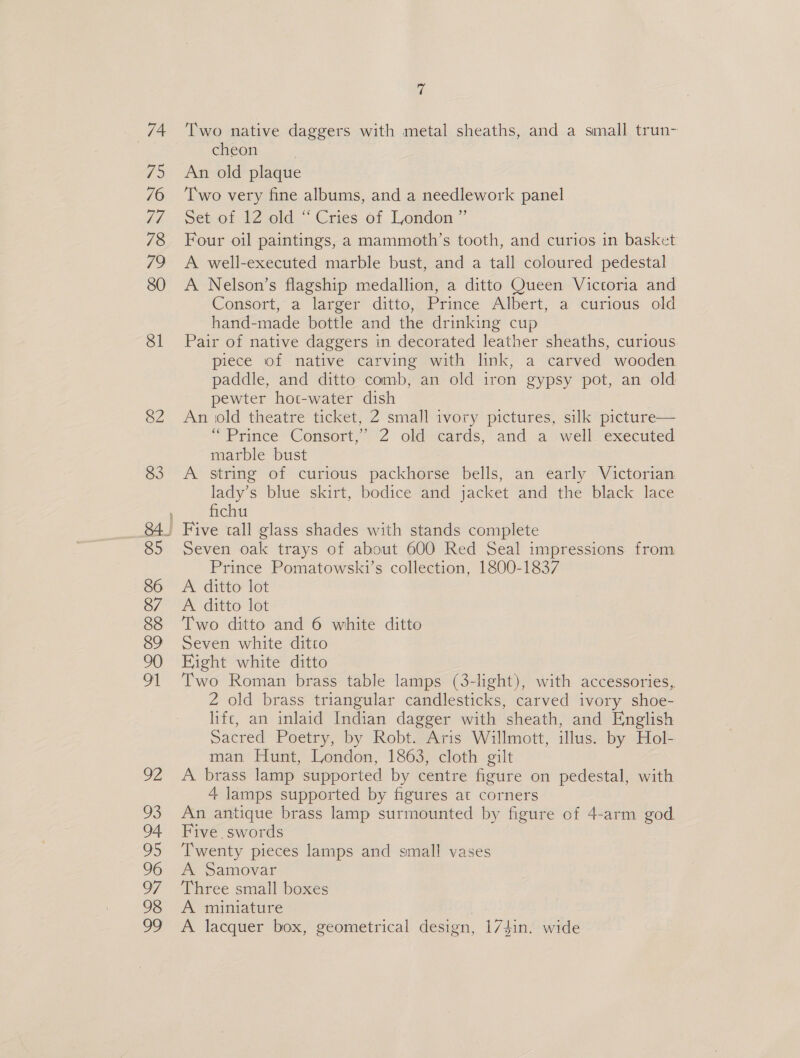 74 75 76 Le 78 72 80 81 82 83 © Two native daggers with metal sheaths, and a small trun- cheon | An old plaque Two very fine albums, and a needlework panel setcot f2Z old. Cries of London ” Four oil paintings, a mammoth’s tooth, and curios in basket A well-executed marble bust, and a tall coloured pedestal A Nelson’s flagship medallion, a ditto Queen Victoria and Consort, a larger ditto, Prince Albert, a curious old hand-made bottle and the drinking cup Pair of native daggers in decorated leather sheaths, curious piece of native carving with link, a carved wooden paddle, and ditto comb, an old iron gypsy pot, an old pewter hot-water dish An old theatre ticket, 2 small ivory pictures, silk picture— “Prince Consort,’ 2 old cards, and a well. executed marble bust : A string of curious packhorse bells, an early Victorian. lady’s blue skirt, bodice and jacket and the black lace fichu Seven oak trays of about 600 Red Seal impressions from Prince Pomatowski’s collection, 1800-1837 A ditto lot A ditto lot Two ditto and 6 white ditto Seven white ditto Eight white ditto Two Roman brass table lamps (3-light), with accessories, 2 old brass triangular candlesticks, carved ivory shoe- lifc, an inlaid Indian dagger with sheath, and English sacred Poetry, by Robt. Aris Willmott, illus. by Hol- man Hunt, London, 1863, cloth gilt A brass lamp supported by centre figure on pedestal, with 4 lamps supported by figures at corners An antique brass lamp surmounted by figure of 4-arm god Five. swords Twenty pieces lamps and small vases A Samovar Three small boxes A miniature | A lacquer box, geometrical design, 174in. wide