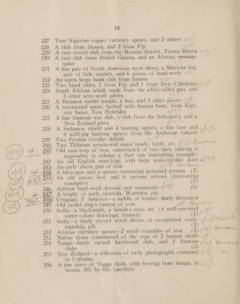 T'wo Nigerian copper currency spears, and 2 others A club from Samoa, and 2 from Fiji A rare sword club from the Massim district, Torres Straits A rare club from British Guiana, and an African message spear P| - A fine pair of North American snow-shoes, a Mexican hat, pair of hide sandals, and 6 pieces of bead-work 72° An extra large hand club from Samoa ny r\ South African whisk made from the white-tailed gnu, and 3 other wire-work pieces __ A Burmese model temple, a box, and 3 other pieces /// A ceremonial spear, barbed with human bone, from Espi- ritu Sanco, New Hebrides &gt;| 5 | A fine Samoan war club, a club from the Solomon’s, and a New Zealand piece pp lo {~ A Sudanese shield and 4 hunting spears, a fine bow and 6 wild-pig hunting spears from the Andaman Islands Two Persian circular shields os a | Old man-trap of iron, constructed of two bars, making 1 impossible to release a foot (an interesting example) An early alarm gun of iron I | An old native bow and 6 curious arrows (interesting examples) Fac (7) African bead-work dresses and ornaments !/!7/ (6) A trophy of early ramrods, Waterloo, etc. Uruguay, S. America—a saddle of leather, finely decorated / Old model ship’s cannon of iron rh i~ Al water-colour drawings, framed) India—a finely carved wood shrine of exceptional work- manship, gilt (Z) Tonga—finely carved hardwood club, and 2 Samoan clubs ) (3) New Zealand—a collection of early photographs contained in 3 albums brown, 8ft. by 6ft. (perfect)