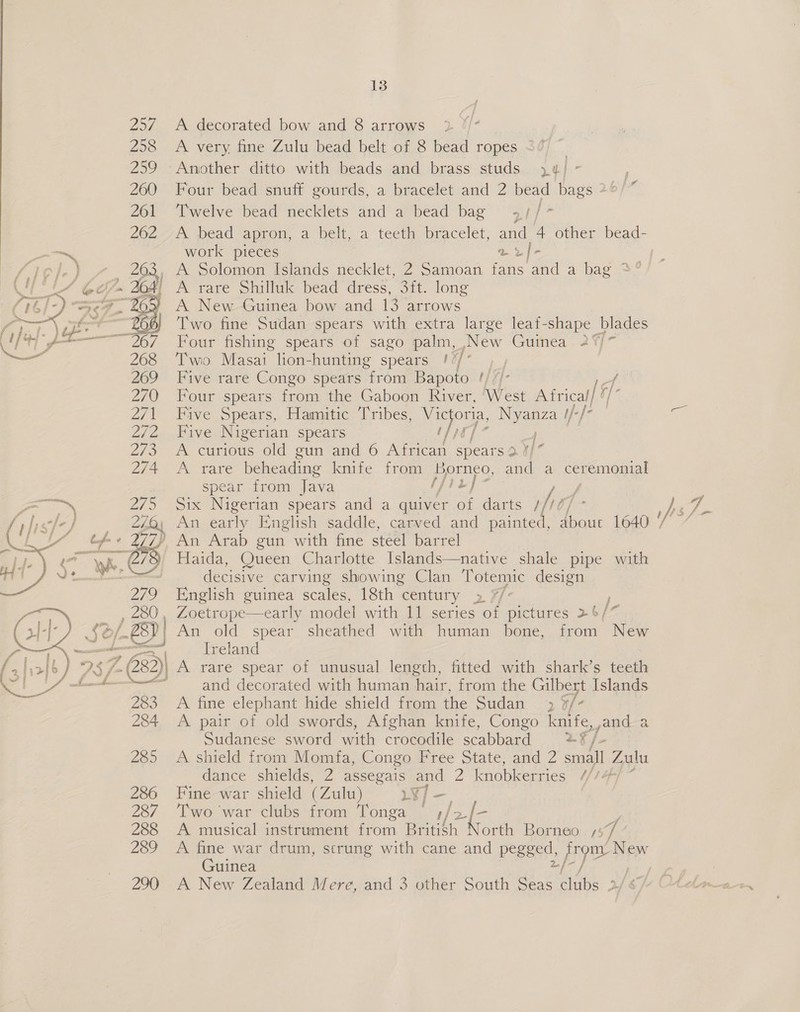   13 A decorated bow and 8 arrows A very. fine Zulu bead belt of 8 bead ropes Another ditto with beads and brass studs }j4/ - : Four bead snuff gourds, a bracelet and 2 bead bags 2°)” Twelve bead necklets and a bead bag 4+//7* work pieces v2/- A New Guinea bow and 13 arrows Two fine Sudan spears with extra large leaf-shape blades Four fishing spears of sago palm, New Guinea 2%/~ Two Masai lion- -hunting spears I/* , , Five rare Congo spears from Bapoto ¢///- f Four spears from the Gaboon River, ‘West Africal/ 4 Five Spears, Hamitic Tribes, ee eign s t/-}- Five Nigerian spears ! | A curious old gun and 6 African spears 3 ac A rare beheading knife from Borneo, and a ceremonial spear from Java [pik 1, Six Nigerian spears and a quiver of darts ///0 An early English saddle, carved and Hera about 1640 Haida, Queen Charlotte Islands—native shale pipe with decisive carving showing Clan Totemic design English guinea scales, 18th century &gt; 7/: ) Ireland and decorated with human alte from the Gilbey [slands A fine elephant hide shield from the Sudan 2 of: A pair of old swords, Afghan knife, Congo knife, jand a Sudanese sword with crocodile scabbard a= A shield from Momfa, Congo Free State, and 2 small Zulu dance shields, 2 assegais and 2 knobkerries //) Fine war shield (Zulu) LT/ — Two war clubs from Tonga ° /2-[- A musical instrument from Britisl orth Borneo - ss i A fine war drum, strung with cane and pegged, Hye New Guinea