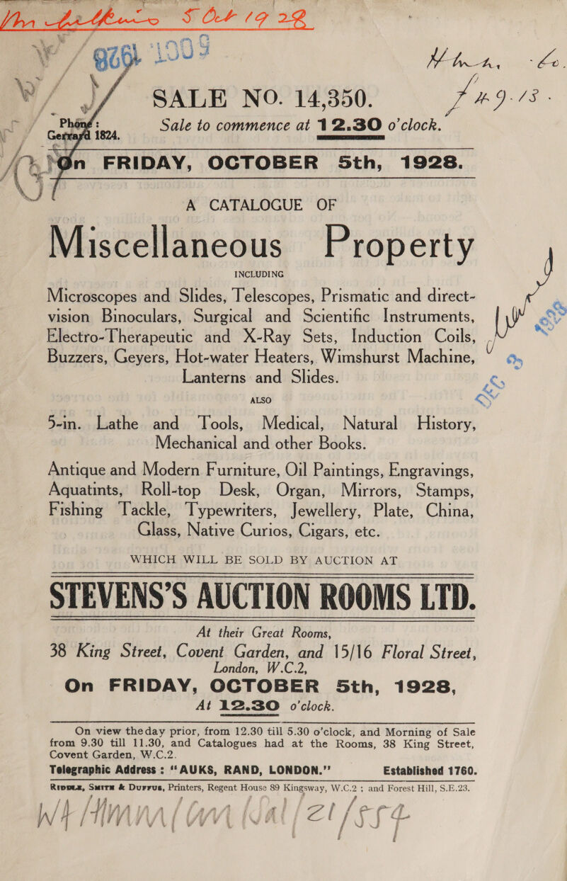    SALE NO. 14,350. Sale to commence at 12.830 o'clock.  A CATALOGUE OF Miscellaneous Property INCLUDING Microscopes and Slides, Telescopes, Prismatic and direct- vision Binoculars, Surgical and Scientific Instruments, Buzzers, Geyers, Hot-water Heaters, Wimshurst Machine, Lanterns and Slides. Saiaardsathe.and,. Lools, Medical, Natural History, Mechanical and other Books. Antique and Modern Furniture, Oil Paintings, Engravings, Aquatints, Roll-top Desk, Organ, Mirrors, Stamps, noes Tackle, Typewriters, Jewellery, Plate, China, Glass, Native Curios, Cigars, etc. WHICH WILL BE SOLD BY AUCTION AT STEVENS’S AUCTION ROOMS LTD. At their Great Rooms, 38 King Street, Covent Garden, and 15/16 Floral Street, London, W.C.2, On FRIDAY, OCTOBER 5th, 1928, At 12.30 o'clock. On view theday prior, from 12.30 till 5.30 o’clock, and Morning of Sale from 9.30 till 11.30, and Catalogues had at the Rooms, 38 King Street, Covent Garden, W.C.2. Telegraphic Address : “‘AUKS, RAND, LONDON.”’ Established 1760. Rippez, Smitm &amp; Durrus, Printers, Regent House 89 Kingsway, W.C.2 an and Forest Hill, S.E.23. i | 