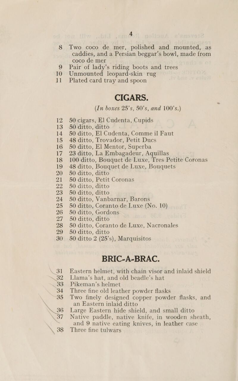 i 12 13 14 15 16 17 18 19 20 21 22 23 24 25 26 27 28 29 30 \ 31 32 33 34 35 ve: 7 \ 38 4 Two coco de mer, polished and mounted, as caddies, and a Persian beggar’s bowl, made from coco de mer Pair of lady’s riding boots and trees Plated card tray and spoon CIGARS. (In boxes 25's, 50’s, and 100’s.) 50 cigars, El] Cudenta, Cupids 50 ditto, ditto cae 50 ditto, El Cudenta, Comme il Faut 48 ditto, Trovador, Petit Ducs 50 ditto, El Mentor, Superba 23 ditto, La Embagadeur, Aquillas 100 ditto, Bouquet de Luxe, Tres Petite Coronas 50 ditto, ditto 50 ditto, Petit Coronas 50 ditto, ditto 50 ditto, ditto 50 ditto, Vanbarnar, Barons 50 ditto, Coranto de Luxe (No. 10) 50 ditto, Gordons 50 ditto, ditto 50 ditto, Coranto de Luxe, Nacronales 50 ditto, ditto 50 ditto 2 (25’s), Marquisitos BRIC-A-BRAC. Eastern helmet, with chain visor and inlaid shield Llama’s hat, and old beadle’s hat Pikeman’s helmet Three fine old leather powder flasks Two finely designed copper powder flasks, and an Eastern inlaid ditto Large Eastern hide shield, and small ditto Native paddle, native knife, in wooden sheath, and 9 native eating knives, in leather case Three fine tulwars