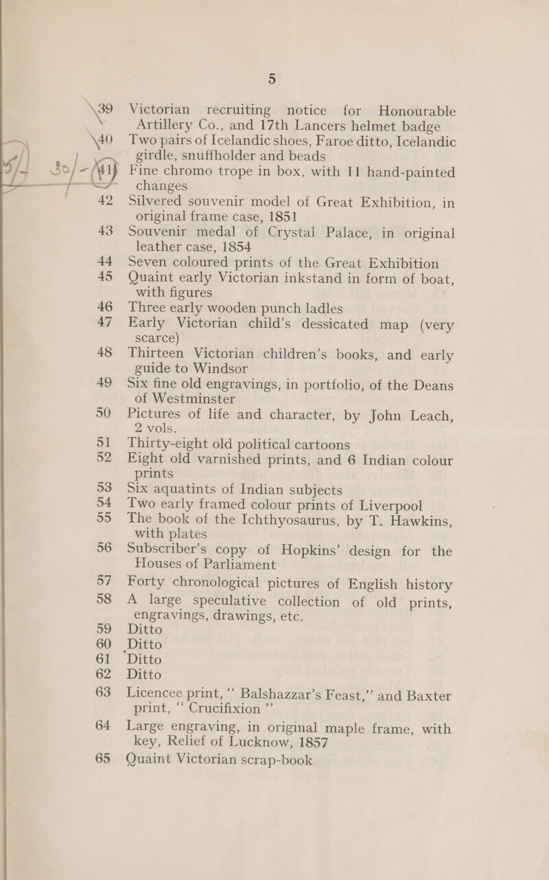  53 5 Victorian recruiting notice for Honourable Artillery Co., and 17th Lancers helmet badge Two pairs of Icelandic shoes, Faroe ditto, Icelandic girdle, snuffholder and beads Fine chromo trope in box, with 11 hand-painted changes Silvered souvenir model of Great Exhibition, in original frame case, 1851 Souvenir medal of Crystal Palace, in original leather case, 1854 Seven coloured prints of the Great Exhibition Quaint early Victorian inkstand in form of boat, with figures Three early wooden punch ladles Early Victorian child’s dessicated map (very scarce) Thirteen Victorian children’s books, and early guide to Windsor Six fine old engravings, in portfolio, of the Deans of Westminster Pictures of life and character, by John Leach, 2 vols. Thirty-eight old political cartoons Eight old varnished prints, and 6 Indian colour prints Six aquatints of Indian subjects Two early framed colour prints of Liverpool The book of the Ichthyosaurus, by T. Hawkins, with plates Subscriber’s copy of Hopkins’ design for the Houses of Parliament Forty chronological pictures of English history A large speculative collection of old prints, engravings, drawings, etc. Ditto Ditto Ditto Licencee print, ‘‘ Balshazzar’s Feast,” and Baxter print, | Crucrixion |. Large engraving, in original maple frame, with key, Relief of Lucknow, 1857 Quaint Victorian scrap-book