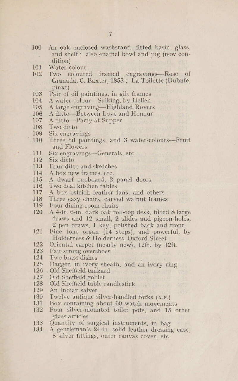 — 100 101 102 103 104 105 106 107 109 110 111 112 113 114 115 116 117 118 119 120 121 122 123 124 125 126 127 128 129 130 131 132 133 134 7 An oak enclosed washstand, fitted basin, glass, and shelf ; also enamel bowl and jug (new con- dition) Water-colour | Two coloured framed engravings—Rose of Granada, C. Baxter, 1853; La Toilette (Dubufe, pinxt) Pair of oil paintings, in gilt frames A water-colour—Sulking, by Hellen A large engraving—Highland Rovers A ditto—Between Love and Honour A ditto—Party at Supper Two ditto Six engravings Three oil paintings, and 3 water-colours——Fruit and Flowers Six engravings—Generals, etc. Six ditto Four ditto and sketches A box new frames, etc. A dwarf cupboard, 2 panel doors Two deal kitchen tables A box ostrich feather fans, and others Three easy chairs, carved walnut frames Four dining-room chairs A 4-ft. 6-in. dark oak roll-top desk, fitted 8 large draws and 12 small, 2 slides and pigeon-holes, 2 pen draws, | key, polished back and front Fine tone organ (14 stops), and powerful, by Holderness &amp; Holderness, Oxford Street Oriental carpet (nearly new), 12ft. by 12ft. Pair strong overshoes Two brass dishes | Dagger, in ivory sheath, and an ivory ring Old Sheffield goblet Old Sheffield table candlestick An Indian salver Twelve antique silver-handled forks (A.F. “.) Box containing about 60 watch movements Four silver-mounted toilet pots, and 15 other glass articles Quantity of surgical instruments, in bag A gentleman’s 24-in. solid leather dressing case,