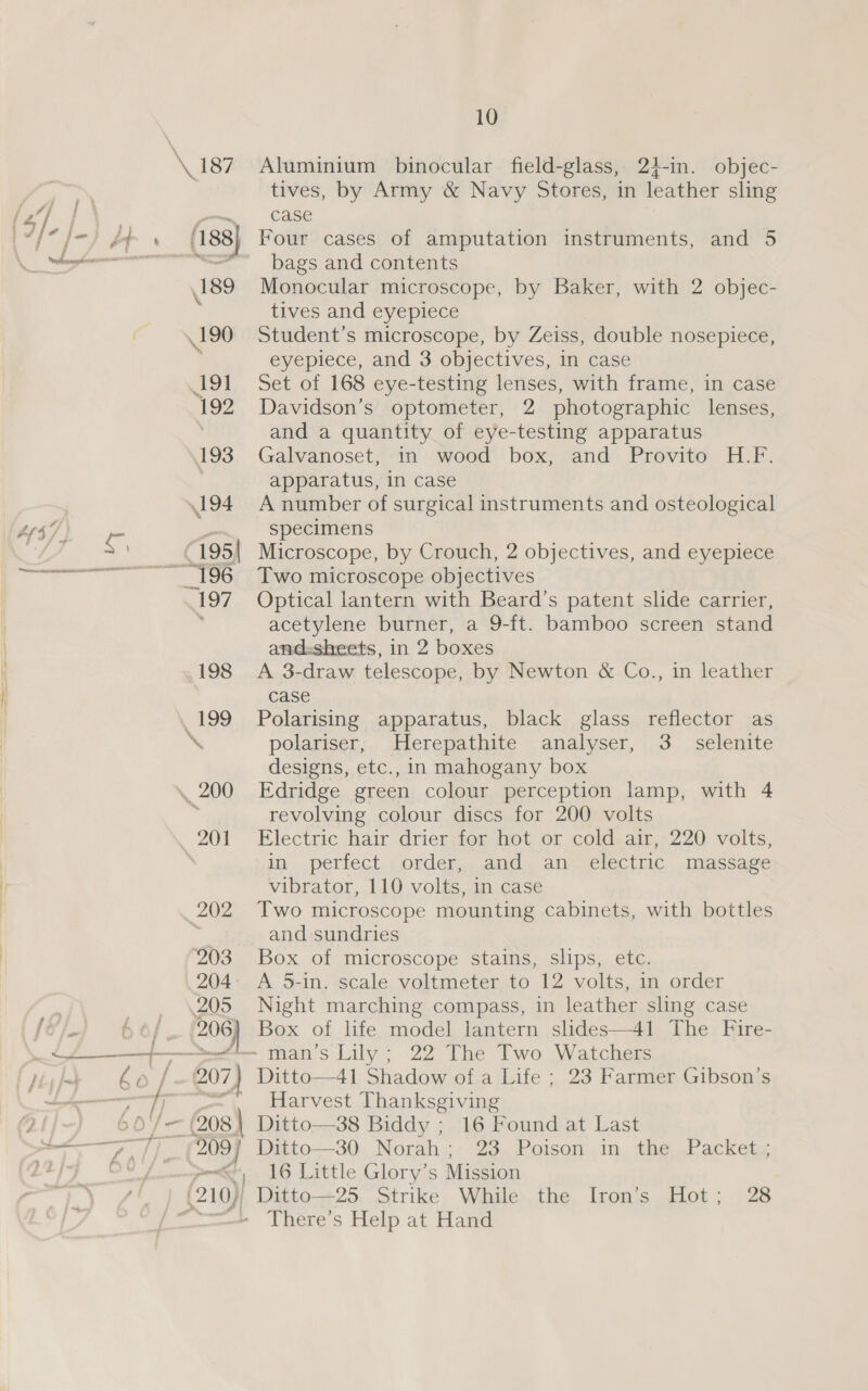 \ 203 204 205 j 4 bo / 207) WN ee y, / ‘ 209 ‘ 10 Aluminium binocular field-glass, 24-in. objec- tives, by Army &amp; Navy Stores, in leather sling case Four cases of amputation instruments, and 5 bags and contents Monocular microscope, by Baker, with 2 objec- tives and eyepiece Student’s microscope, by Zeiss, double nosepiece, eyepiece, and 3 objectives, in case Set of 168 eye-testing lenses, with frame, in case Davidson’s optometer, 2 photographic lenses, and a quantity of eye-testing apparatus Galvanoset, in wood box, and Provito H.F. apparatus, in case A number of surgical instruments and osteological specimens Microscope, by Crouch, 2 objectives, and eyepiece Two microscope objectives Optical lantern with Beard’s patent slide carrier, acetylene burner, a 9-ft. bamboo screen stand and:sheets, in 2 boxes A 3-draw telescope, by Newton &amp; Co., in leather case Polarising apparatus, black glass reflector as polariser; Herepathite analyser, 3. selenite designs, etc., in mahogany box Edridge green colour perception lamp, with 4 revolving colour discs for 200 volts Electric hair drier for hot or cold air, 220 volts, in perfect order, and an electric massage vibrator, 110 volts, in case Two microscope mounting cabinets, with bottles and sundries Box of microscope stains, slips, etc. A 5-in. scale voltmeter to 12 volts, in order Night marching compass, in leather sling case Box of life model lantern slides—41 The Fire- Ditto—41 Shadow of a Life ; 23 Farmer Gibson’s Harvest Thanksgiving Ditto—38 Biddy ; 16 Found at Last Ditto—30 Norah; 23 Poison in the Packet ; 16 Little Glory’s Mission Ditto—+25. Strike While the Iron’s Hot; 28 There's Help at Hand